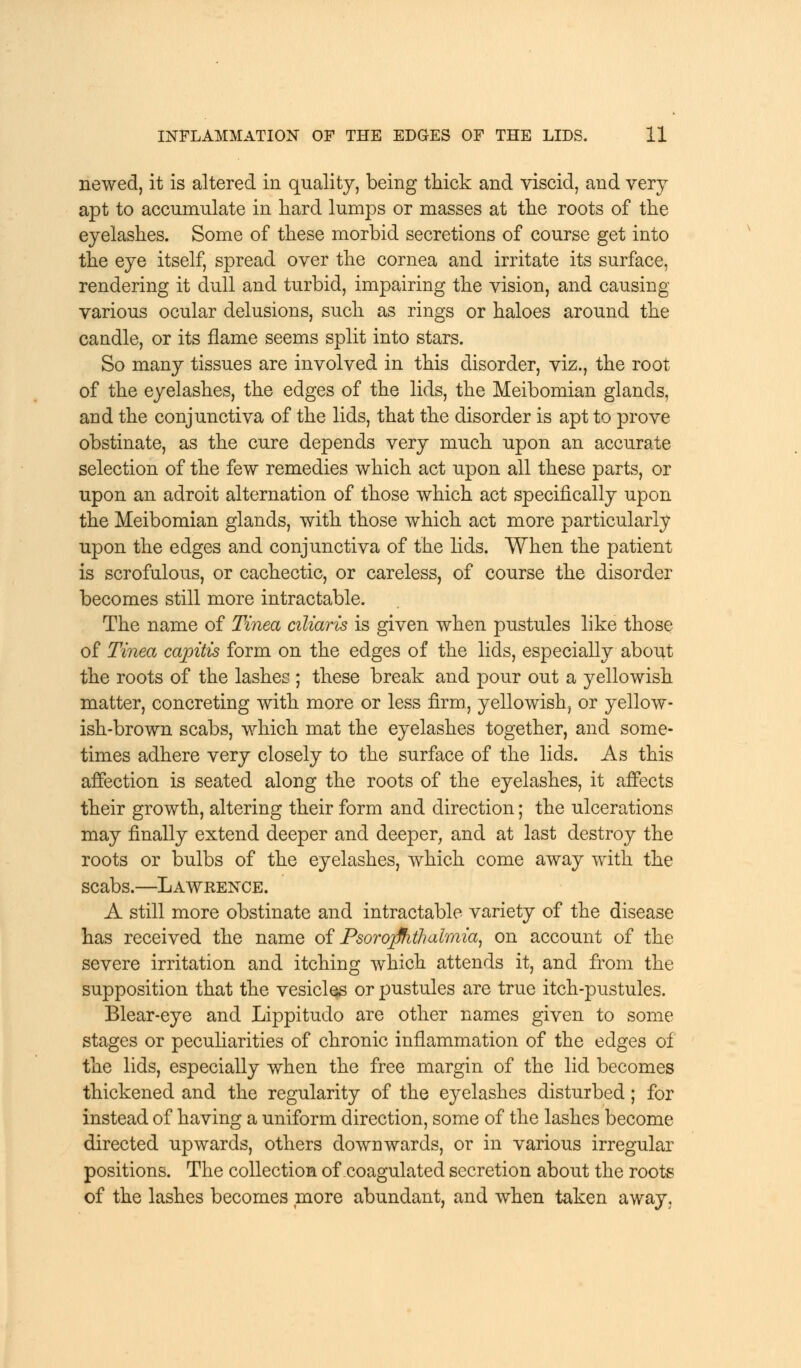 newed, it is altered in quality, being thick and viscid, and very apt to accumulate in hard lumps or masses at the roots of the eyelashes. Some of these morbid secretions of course get into the eye itself, spread over the cornea and irritate its surface, rendering it dull and turbid, impairing the vision, and causing various ocular delusions, such as rings or haloes around the candle, or its flame seems split into stars. So many tissues are involved in this disorder, viz., the root of the eyelashes, the edges of the lids, the Meibomian glands, and the conjunctiva of the lids, that the disorder is apt to prove obstinate, as the cure depends very much upon an accurate selection of the few remedies which act upon all these parts, or upon an adroit alternation of those which act specifically upon the Meibomian glands, with those which act more particularly upon the edges and conjunctiva of the lids. When the patient is scrofulous, or cachectic, or careless, of course the disorder becomes still more intractable. The name of Tinea ciliaris is given when pustules like those of Tinea capitis form on the edges of the lids, especially about the roots of the lashes ; these break and pour out a yellowish matter, concreting with more or less firm, yellowish, or yellow- ish-brown scabs, which mat the eyelashes together, and some- times adhere very closely to the surface of the lids. As this affection is seated along the roots of the eyelashes, it affects their growth, altering their form and direction; the ulcerations may finally extend deeper and deeper, and at last destroy the roots or bulbs of the eyelashes, which come away with the scabs.—Lawrence. A still more obstinate and intractable variety of the disease has received the name of Psorojfhthalmia, on account of the severe irritation and itching which attends it, and from the supposition that the vesicles or pustules are true itch-pustules. Blear-eye and Lippitudo are other names given to some stages or peculiarities of chronic inflammation of the edges of the lids, especially when the free margin of the lid becomes thickened and the regularity of the eyelashes disturbed; for instead of having a uniform direction, some of the lashes become directed upwards, others downwards, or in various irregular positions. The collection of coagulated secretion about the roots of the lashes becomes more abundant, and when taken away.