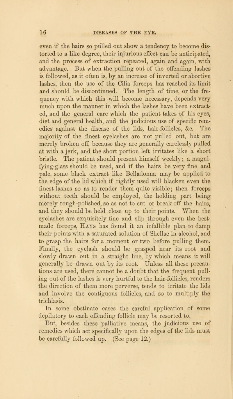 even if the hairs so pulled out show a tendency to become dis- torted to a like degree, their injurious effect can be anticipated, and the process of extraction repeated, again and again, with advantage. But when the pulling out of the offending lashes is followed, as it often is, by an increase of inverted or abortive lashes, then the use of the Cilia forceps has reached its limit and should be discontinued. The length of time, or the fre- quency with which this will become necessary, depends very much upon the manner in which the lashes have been extract- ed, and the general care which the patient takes of his eyes, diet and general health, and the judicious use of specific rem- edies against the disease of the lids, hair-follicles, &c. The majority of the finest eyelashes are not pulled out, but are merely broken off, because they are generally carelessly pulled at with a jerk, and the short portion left irritates like a short bristle. The patient should present himself weekly; a magni- fying-glass should be used, and if the hairs be very fine and pale, some black extract like Belladonna may be applied to the edge of the lid which if rightly used will blacken even the finest lashes so as to render them quite visible; then forceps without teeth should be employed, the holding part being merely rough-polished, so as not to cut or break off the hairs, and they should be held close up to their points. When the eyelashes are exquisitely fine and slip through even the best- made forceps, Hays has found it an infallible plan to damp their points with a saturated solution of Shellac in alcohol, and to grasp the hairs for a moment or two before pulling them. Finally, the eyelash should be grasped near its root and slowly drawn out in a straight line, by which means it will generally be drawn out by its root. Unless all these precau- tions are used, there cannot be a doubt that the frequent pull- ing out of the lashes is very hurtful to the hair-follicles, renders the direction of them more perverse, tends to irritate the lids and involve the contiguous follicles, and so to multiply the trichiasis. In some obstinate cases the careful application of some depilatory to each offending follicle may be resorted to. But, besides these palliative means, the judicious use of remedies which act specifically upon the edges of the lids must be carefully followed up. (See page 12.)