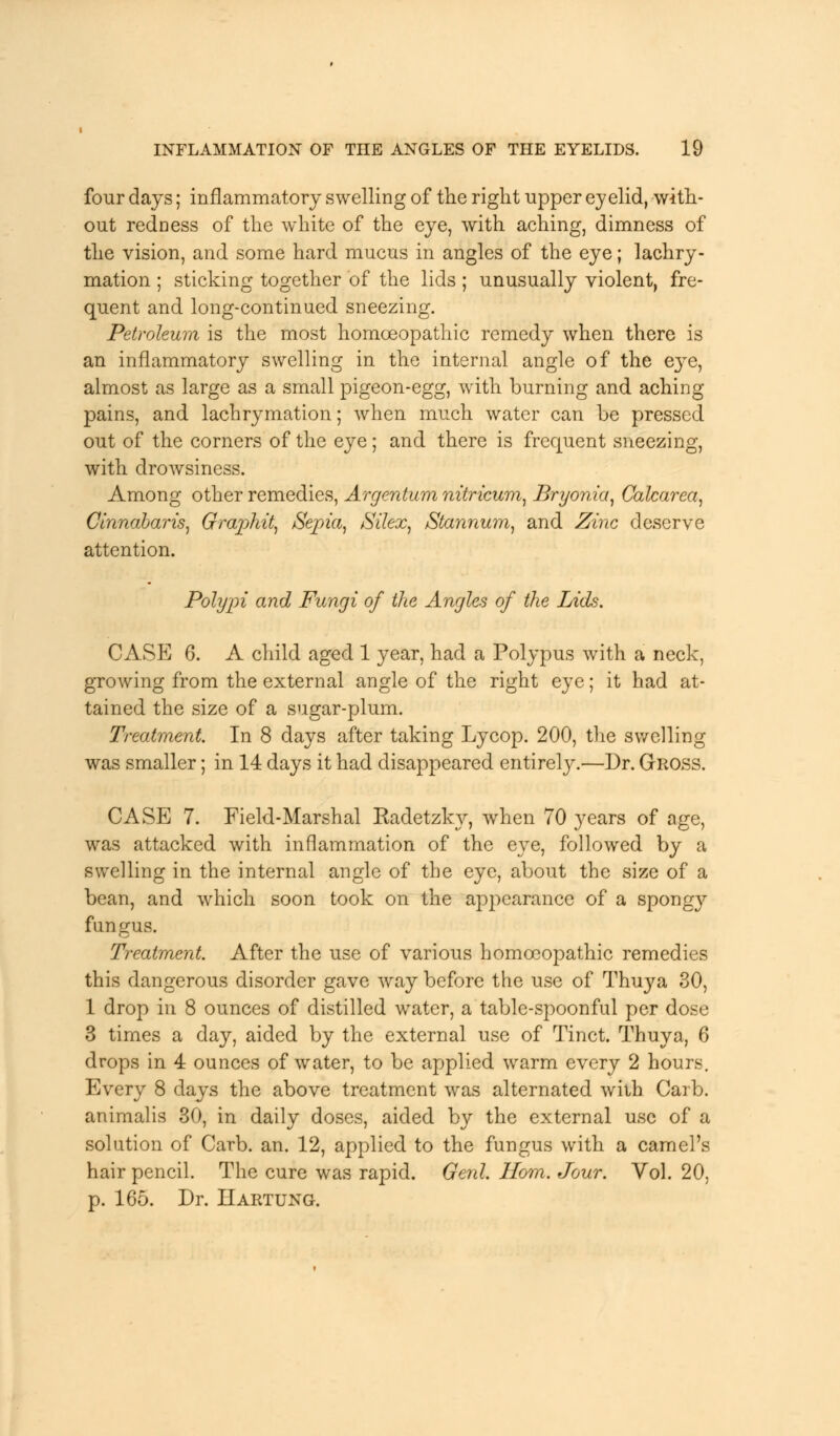 four days; inflammatory swelling of the right upper eyelid, with- out redness of the white of the eye, with aching, dimness of the vision, and some hard mucus in angles of the eye; lachry- mation ; sticking together of the lids ; unusually violent, fre- quent and long-continued sneezing. Petroleum is the most homoeopathic remedy when there is an inflammatory swelling in the internal angle of the eye, almost as large as a small pigeon-egg, with burning and aching pains, and lachrymation; when much water can be pressed out of the corners of the eye; and there is frequent sneezing, with drowsiness. Among other remedies, Argentum nitricum, Bryonia, Calcarea, Cinnabar is, Graphit, Sepia, Silex, Stannum, and Zinc deserve attention. Polypi and Fungi of the Angles of the Lids. CASE 6. A child aged 1 year, had a Polypus with a neck, growing from the external angle of the right eye; it had at- tained the size of a sugar-plum. Treatment. In 8 days after taking Lycop. 200, the swelling was smaller; in 14 days it had disappeared entirely.—Dr. Gross. CASE 7. Field-Marshal Eadetzky, when 70 years of age, was attacked with inflammation of the eye, followed by a swelling in the internal angle of the eye, about the size of a bean, and which soon took on the appearance of a spong}' fan gus. Treatment. After the use of various homoeopathic remedies this dangerous disorder gave way before the use of Thuya 30, 1 drop in 8 ounces of distilled water, a table-spoonful per dose 3 times a day, aided by the external use of Tinct. Thuya, 6 drops in 4 ounces of water, to be applied warm every 2 hours. Every 8 days the above treatment was alternated with Carb. animalis 30, in daily doses, aided by the external use of a solution of Carb. an. 12, applied to the fungus with a camel's hair pencil. The cure was rapid. Genl. Horn. Jour. Vol. 20, p. 165. Dr. Hartung.