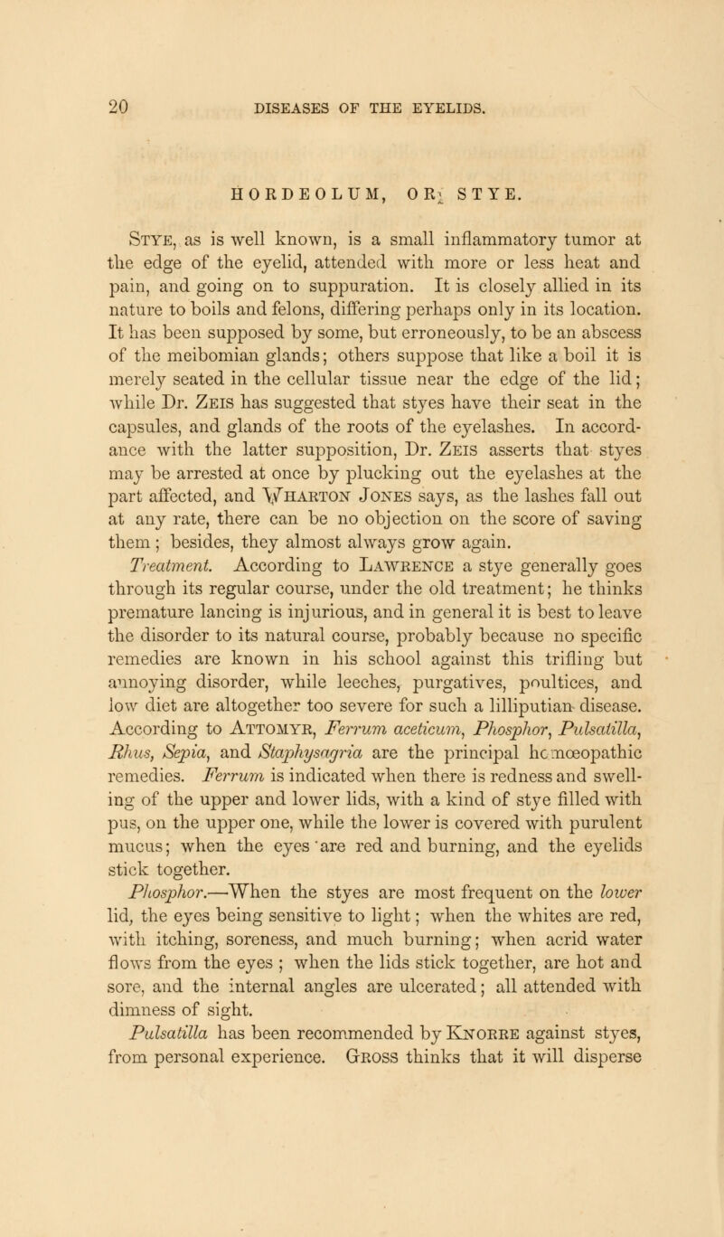 HORDEOLUM, OR> STYE. Stye, as is well known, is a small inflammatory tumor at the edge of the eyelid, attended with more or less heat and pain, and going on to suppuration. It is closely allied in its nature to boils and felons, differing perhaps only in its location. It has been supposed by some, but erroneously, to be an abscess of the meibomian glands; others suppose that like a boil it is merely seated in the cellular tissue near the edge of the lid; while Dr. Zeis has suggested that styes have their seat in the capsules, and glands of the roots of the eyelashes. In accord- ance with the latter supposition, Dr. Zeis asserts that styes may be arrested at once by plucking out the eyelashes at the part affected, and Vharton Jones says, as the lashes fall out at any rate, there can be no objection on the score of saving them ; besides, they almost always grow again. Treatment According to Lawrence a stye generally goes through its regular course, under the old treatment; he thinks premature lancing is injurious, and in general it is best to leave the disorder to its natural course, probably because no specific remedies are known in his school against this trifling but annoying disorder, while leeches, purgatives, poultices, and low diet are altogether too severe for such a lilliputian disease. According to Attomyr, Ferrum aceticum, Phosphor, Pulsatilla, Rhus, Sepia, and Stajohysagria are the principal homoeopathic remedies. Ferrum is indicated when there is redness and swell- ing of the upper and lower lids, with a kind of stye filled with pus, on the upper one, while the lower is covered with purulent mucus; when the eyes are red and burning, and the eyelids stick together. Phosphor.—When the styes are most frequent on the lower lid, the eyes being sensitive to light; when the whites are red, with itching, soreness, and much burning; when acrid water flows from the eyes ; when the lids stick together, are hot and sore, and the internal angles are ulcerated; all attended with dimness of sight. Pulsatilla has been recommended by Knorre against styes, from personal experience. Gross thinks that it will disperse