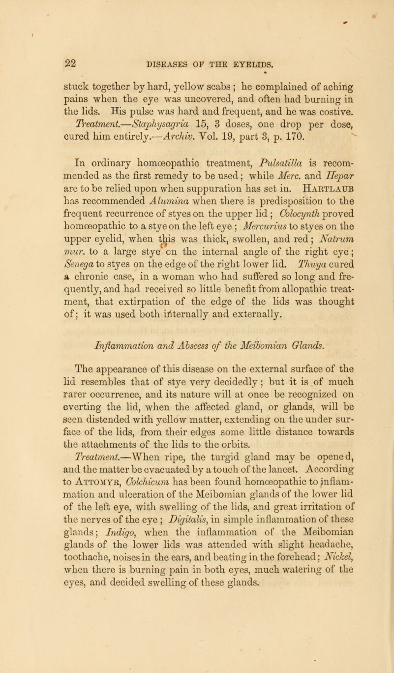 stuck together by hard, yellow scabs ; he complained of aching pains when the eye was uncovered, and often had burning in the lids. His pulse was hard and frequent, and he was costive. Treatment.—Staphysagria 15, 3 doses, one drop per dose, cured him entirely.—Archiv. Yol. 19, part 3, p. 170. In ordinary homoeopathic treatment, Pulsatilla is recom- mended as the first remedy to be used; while Merc, and Hepar are to be relied upon when suppuration has set in. Hartlaub has recommended Alumina when there is predisposition to the frequent recurrence of styes on the upper lid ; Colocynth proved homoeopathic to a stye on the left eye ; Mercurius to styes on the upper eyelid, when this was thick, swollen, and red; Natrum mux. to a large stye' en the internal angle of the right eye; Senega to styes on the edge of the right lower lid. Thuya cured a chronic case, in a woman who had suffered so long and fre- quently, and had received so little benefit from allopathic treat- ment, that extirpation of the edge of the lids was thought of; it was used both internally and externally. Inflammation and Abscess of the Meibomian Glands. The appearance of this disease on the external surface of the lid resembles that of stye very decidedly; but it is of much rarer occurrence, and its nature will at once be recognized on everting the lid, when the affected gland, or glands, will be seen distended with yellow matter, extending on the under sur- face of the lids, from their edges some little distance towards the attachments of the lids to the orbits. Treatment.—When ripe, the turgid gland may be opened, and the matter be evacuated by a touch of the lancet. According to Attomyr, Colchicum has been found homoeopathic to inflam- mation and ulceration of the Meibomian glands of the lower lid of the left eye, with swelling of the lids, and great irritation of the nerves of the eye ; Digitalis, in simple inflammation of these glands; Indigo, when the inflammation of the Meibomian glands of the lower lids was attended with slight headache, toothache, noises in the ears, and beating in the forehead; Nickel, when there is burning pain in both eyes, much watering of the eyes, and decided swelling of these glands.