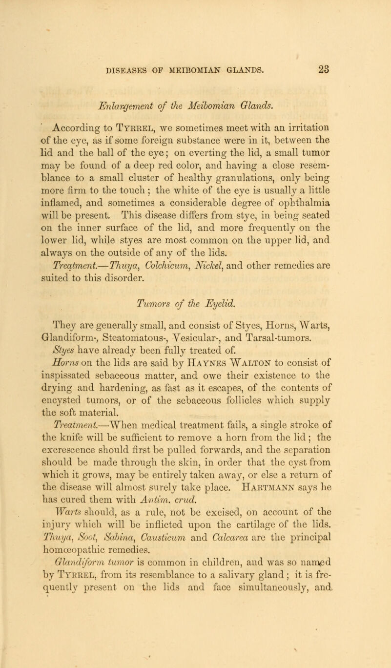 Enlargement of the Meibomian Glands. According to Tyrrel, we sometimes meet with an irritation of the eye, as if some foreign substance were in it, between the lid and the ball of the eye; on everting the lid, a small tumor may be found of a deep red color, and having a close resem- blance to a small cluster of healthy granulations, only being more firm to the touch ; the white of the eye is usually a little inflamed, and sometimes a considerable degree of ophthalmia will be present. This disease differs from stye, in being seated on the inner surface of the lid, and more frequently on the lower lid, while styes are most common on the upper lid, and always on the outside of any of the lids. Treatment.—Thuya, Colchicum, Nickel, and other remedies are suited to this disorder. Tumors of the Eyelid. They are generally small, and consist of Styes, Horns, Warts, Glandiform-, Steatomatous-, Vesicular-, and Tarsal-tumors. Styes have already been fully treated of. Horns on the lids are said by Haynes Walton to consist of inspissated sebaceous matter, and owe their existence to the drying and hardening, as fast as it escapes, of the contents of encysted tumors, or of the sebaceous follicles which supply the soft material. Treatment.—When medical treatment fails, a single stroke of the knife will be sufficient to remove a horn from the lid ; the excrescence should first be pulled forwards, and the separation should be made through the skin, in order that the cyst from which it grows, may be entirely taken away, or else a return of the disease will almost surely take place. Hartmann says he has cured them with Avtim. crud. Warts should, as a rule, not be excised, on account of the injury which will be inflicted upon the cartilage of the lids. Thuya, Soot, Sabina, Causticum and Calcarea are the principal homoeopathic remedies. Glandiform tumor is common in children, and was so nam<ed by Tyrrel, from its resemblance to a salivary gland ; it is fre- quently present on the lids and face simultaneously, and.