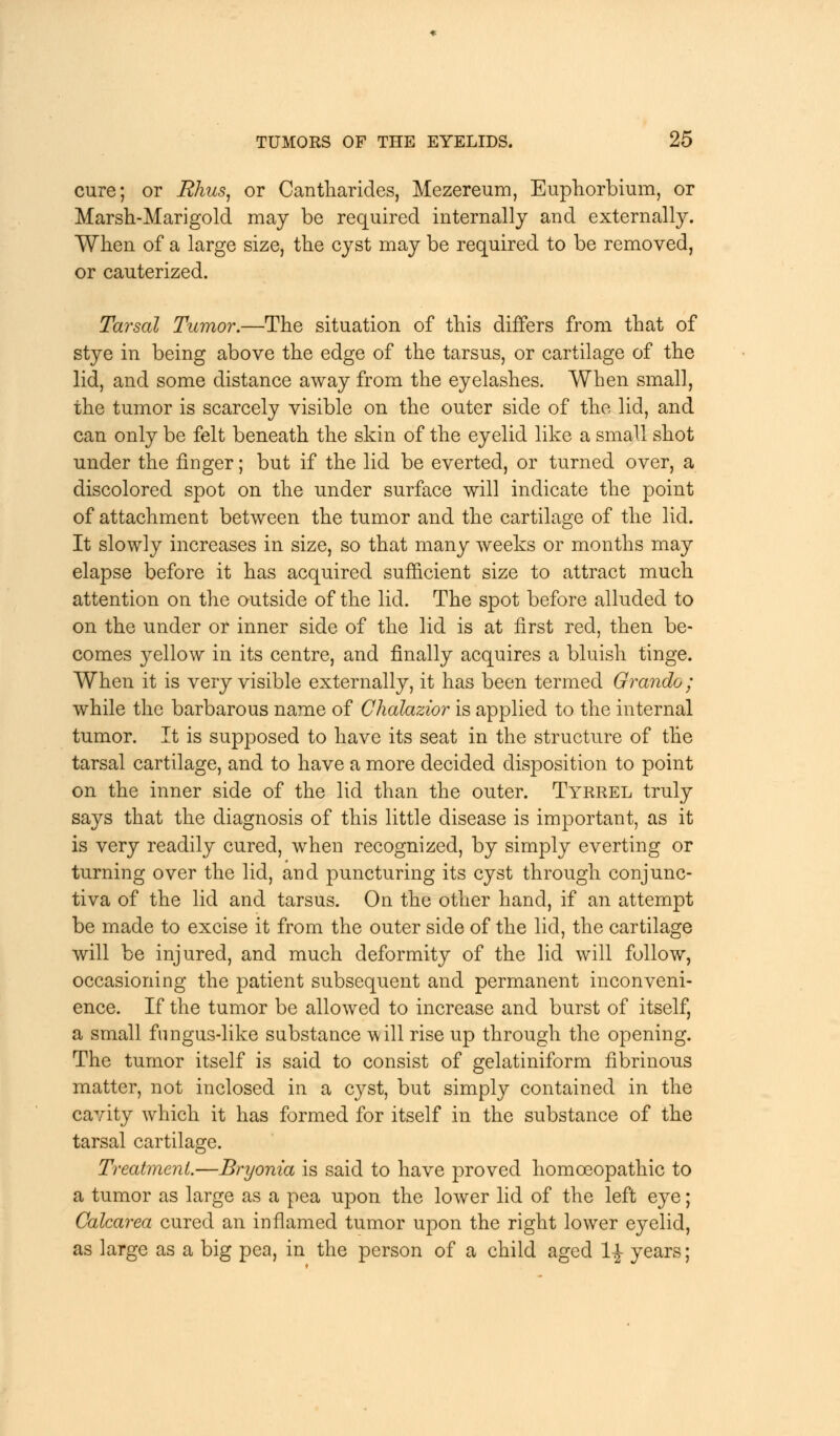 cure; or Bhus, or Cantharides, Mezereum, Euphorbium, or Marsh-Marigold may be required internally and externally. When of a large size, the cyst may be required to be removed, or cauterized. Tarsal Tumor.—The situation of this differs from that of stye in being above the edge of the tarsus, or cartilage of the lid, and some distance away from the eyelashes. When small, the tumor is scarcely visible on the outer side of the lid, and can only be felt beneath the skin of the eyelid like a small shot under the finger; but if the lid be everted, or turned over, a discolored spot on the under surface will indicate the point of attachment between the tumor and the cartilage of the lid. It slowly increases in size, so that many weeks or months may elapse before it has acquired sufficient size to attract much attention on the outside of the lid. The spot before alluded to on the under or inner side of the lid is at first red, then be- comes yellow in its centre, and finally acquires a bluish tinge. When it is very visible externally, it has been termed Grando ; while the barbarous name of Chalazior is applied to the internal tumor. It is supposed to have its seat in the structure of the tarsal cartilage, and to have a more decided disposition to point on the inner side of the lid than the outer. Tyrrel truly says that the diagnosis of this little disease is important, as it is very readily cured, when recognized, by simply everting or turning over the lid, and puncturing its cyst through conjunc- tiva of the lid and tarsus. On the other hand, if an attempt be made to excise it from the outer side of the lid, the cartilage will be injured, and much deformity of the lid will follow, occasioning the patient subsequent and permanent inconveni- ence. If the tumor be allowed to increase and burst of itself, a small fungus-like substance will rise up through the opening. The tumor itself is said to consist of gelatiniform fibrinous matter, not inclosed in a cyst, but simply contained in the cavity which it has formed for itself in the substance of the tarsal cartilage. Treatment.—Bryonia is said to have proved homoeopathic to a tumor as large as a pea upon the lower lid of the left eye; Calcarea cured an inflamed tumor upon the right lower eyelid, as large as a big pea, in the person of a child aged l£ years;