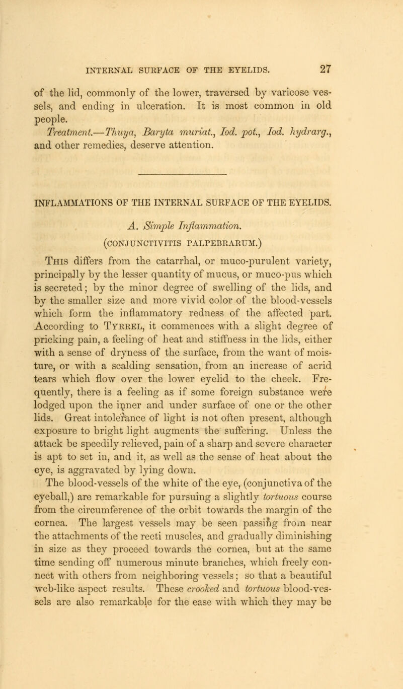 of the lid, commonly of the lower, traversed by varicose ves- sels, and ending; in ulceration. It is most common in old people. Treatment.—Thuya, Baryta muriat, Iod. pot., Tod. hydrarg., and other remedies, deserve attention. INFLAMMATIONS OF THE INTERNAL SURFACE OF THE EYELIDS. A. Simple Inflammation. (CONJUNCTIVITIS PALPEBRARUM.) This differs from the catarrhal, or muco-purulent variety, principally by the lesser quantity of mucus, or muco-pus which is secreted; by the minor degree of swelling of the lids, and by the smaller size and more vivid color of the blood-vessels which form the inflammatory redness of the affected part. According to Tyrrel, it commences with a slight degree of pricking pain, a feeling of heat and stiffness in the lids, either with a sense of dryness of the surface, from the want of mois- ture, or with a scalding sensation, from an increase of acrid tears which flow over the lower eyelid to the cheek. Fre- quently, there is a feeling as if some foreign substance were lodged upon the inner and under surface of one or the other lids. Great intolerance of light is not often present, although exposure to bright light augments the suffering. Unless the attack be speedily relieved, pain of a sharp and severe character is apt to set in, and it, as well as the sense of heat about the eye, is aggravated by lying down. The blood-vessels of the white of the eye, (conjunctiva of the eyeball,) are remarkable for pursuing a slightly tortuous course from the circumference of the orbit towards the margin of the cornea. The largest vessels may be seen passing from near the attachments of the recti muscles, and gradually diminishing in size as they proceed towards the cornea, but at the same time sending off numerous minute branches, which freely con- nect with others from neighboring vessels; so that a beautiful web-like aspect results. These crooked and tortuous blood-ves- sels are also remarkable for the ease with which they may be