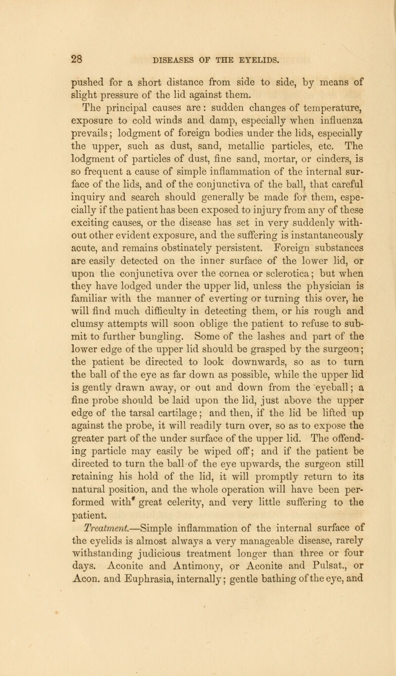 pushed for a short distance from side to side, by means of slight pressure of the lid against them. The principal causes are: sudden changes of temperature, exposure to cold winds and damp, especially when influenza prevails; lodgment of foreign bodies under the lids, especially the upper, such as dust, sand, metallic particles, etc. The lodgment of particles of dust, fine sand, mortar, or cinders, is so frequent a cause of simple inflammation of the internal sur- face of the lids, and of the conjunctiva of the ball, that careful inquiry and search should generally be made for them, espe- cially if the patient has been exposed to injury from any of these exciting causes, or the disease has set in very suddenly with- out other evident exposure, and the suffering is instantaneously acute, and remains obstinately persistent. Foreign substances are easily detected on the inner surface of the lower lid, or upon the conjunctiva over the cornea or sclerotica; but when they have lodged under the upper lid, unless the physician is familiar with the manner of everting or turning this over, he will find much difficulty in detecting them, or his rough and clumsy attempts will soon oblige the patient to refuse to sub- mit to further bungling. Some of the lashes and part of the lower edge of the upper lid should be grasped by the surgeon; the patient be directed to look downwards, so as to turn the ball of the eye as far down as possible, while the upper lid is gently drawn away, or out and down from the eyeball; a fine probe should be laid upon the lid, just above the upper edge of the tarsal cartilage; and then, if the lid be lifted up against the probe, it will readily turn over, so as to expose the greater part of the under surface of the upper lid. The offend- ing particle may easily be wiped off; and if the patient be directed to turn the ball• of the eye upwards, the surgeon still retaining his hold of the lid, it will promptly return to its natural position, and the whole operation will have been per- formed with* great celerity, and very little suffering to the patient. Treatment.—Simple inflammation of the internal surface of the eyelids is almost always a very manageable disease, rarely withstanding judicious treatment longer than three or four days. Aconite and Antimony, or Aconite and Pulsat., or Aeon, and Euphrasia, internally; gentle bathing of the eye, and