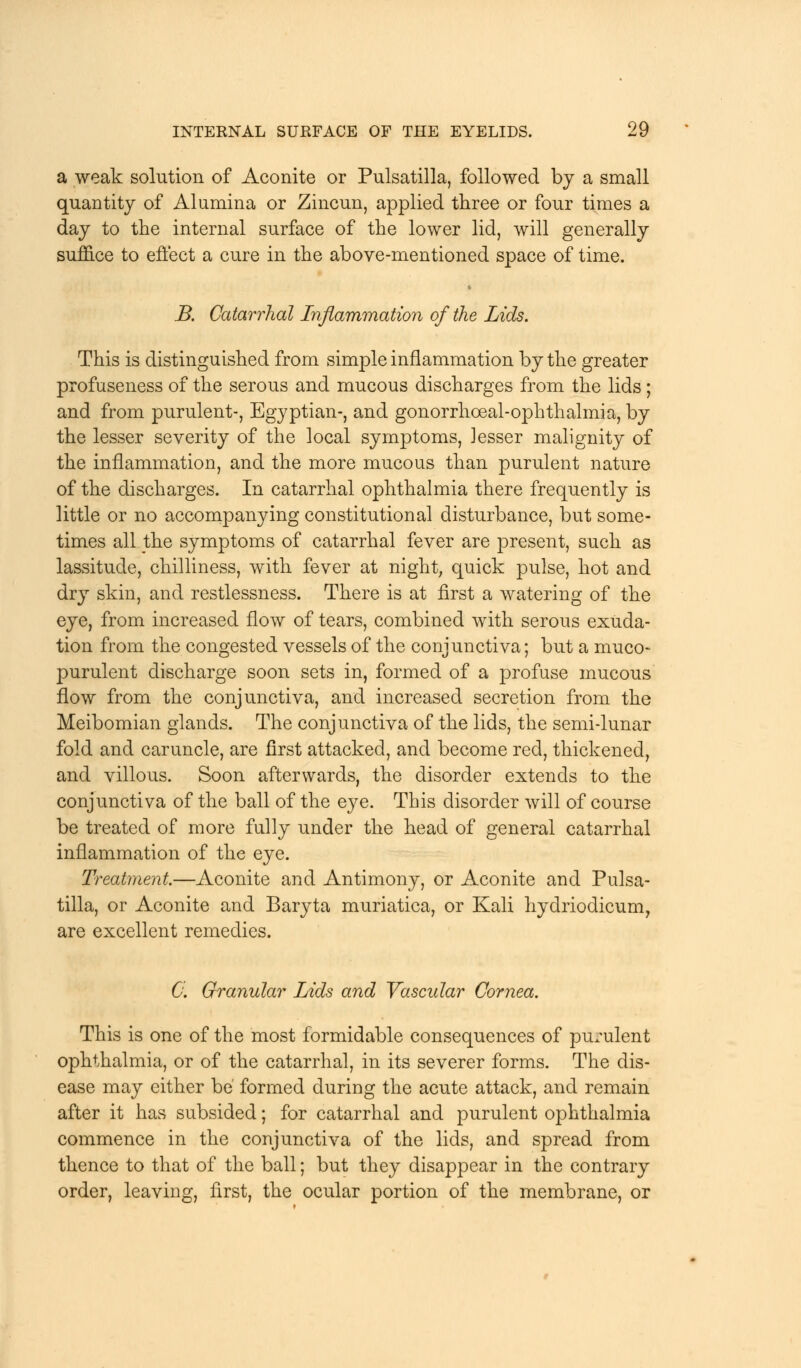 a weak solution of Aconite or Pulsatilla, followed by a small quantity of Alumina or Zincun, applied three or four times a day to the internal surface of the lower lid, will generally suffice to effect a cure in the above-mentioned space of time. B. Catarrhal Inflammation of the Lids. This is distinguished from simple inflammation by the greater profuseness of the serous and mucous discharges from the lids; and from purulent-, Egyptian-, and gonorrhoeal-ophthalmia, by the lesser severity of the local symptoms, lesser malignity of the inflammation, and the more mucous than purulent nature of the discharges. In catarrhal ophthalmia there frequently is little or no accompanying constitutional disturbance, but some- times all the symptoms of catarrhal fever are present, such as lassitude, chilliness, with fever at night; quick pulse, hot and dry skin, and restlessness. There is at first a watering of the eye, from increased flow of tears, combined with serous exuda- tion from the congested vessels of the conjunctiva; but a muco- purulent discharge soon sets in, formed of a profuse mucous flow from the conjunctiva, and increased secretion from the Meibomian glands. The conjunctiva of the lids, the semi-lunar fold and caruncle, are first attacked, and become red, thickened, and villous. Soon afterwards, the disorder extends to the conjunctiva of the ball of the eye. This disorder will of course be treated of more fully under the head of general catarrhal inflammation of the eye. Treatment.—Aconite and Antimony, or Aconite and Pulsa- tilla, or Aconite and Baryta muriatica, or Kali hydriodicum, are excellent remedies. 0. Granular Lids and Vascular Cornea. This is one of the most formidable consequences of purulent ophthalmia, or of the catarrhal, in its severer forms. The dis- ease may either be formed during the acute attack, and remain after it has subsided; for catarrhal and purulent ophthalmia commence in the conjunctiva of the lids, and spread from thence to that of the ball; but they disappear in the contrary order, leaving, first, the ocular portion of the membrane, or