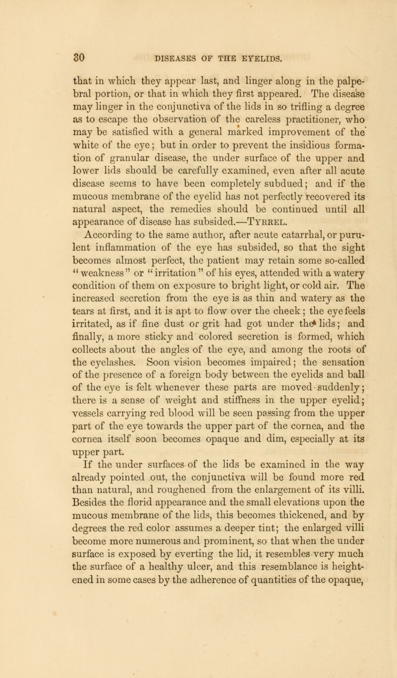 that in which, they appear last, and linger along in the palpe- bral portion, or that in which they first appeared. The disease may linger in the conjunctiva of the lids in so trifling a degree as to escape the observation of the careless practitioner, who may be satisfied with a general marked improvement of the white of the eye; but in order to prevent the insidious forma- tion of granular disease, the under surface of the upper and lower lids should be carefully examined, even after all acute disease seems to have been completely subdued; and if the mucous membrane of the ej^elid has not perfectly recovered its natural aspect, the remedies should be continued until all appearance of disease has subsided.—Tyrrel. According to the same author, after acute catarrhal, or puru- lent inflammation of the eye has subsided, so that the sight becomes almost perfect, the patient may retain some so-called  weakness  or  irritation  of his eyes, attended with a watery condition of them on exposure to bright light, or cold air. The increased secretion from the eye is as thin and watery as the tears at first, and it is apt to flow over the cheek; the eye feels irritated, as if fine dust or grit had got under the* lids; and finally, a more sticky and colored secretion is formed, which collects about the angles of the eye, and among the roots of the eyelashes. Soon vision becomes impaired; the sensation of the presence of a foreign body between the eyelids and ball of the eye is felt whenever these parts are moved suddenly; there is a sense of weight and stiffness in the upper eyelid; vessels carrying red blood will be seen passing from the upper part of the eye towards the upper part of the cornea, and the cornea itself soon becomes opaque and dim, especially at its upper part. If the under surfaces, of the lids be examined in the way already pointed out, the conjunctiva will be found more red than natural, and roughened from the enlargement of its villi. Besides the florid appearance and the small elevations upon the mucous membrane of the lids, this becomes thickened, and by degrees the red color assumes a deeper tint; the enlarged villi become more numerous and prominent, so that when the under surface is exposed by everting the lid, it resembles very much the surface of a healthy ulcer, and this resemblance is height- ened in some cases by the adherence of quantities of the opaque,