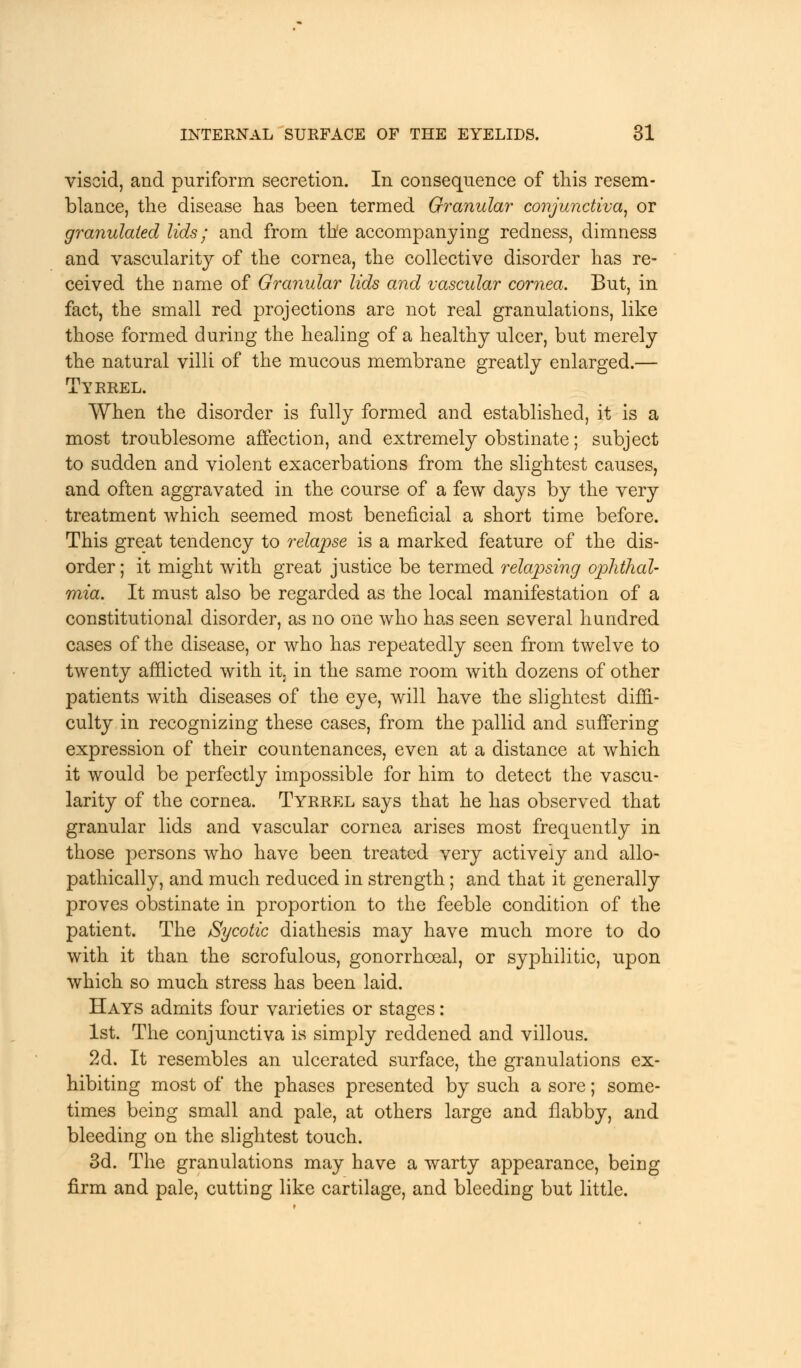 viscid, and puriform secretion. In consequence of this resem- blance, the disease has been termed Granular conjunctiva, or granulated lids; and from the accompanying redness, dimness and vascularity of the cornea, the collective disorder has re- ceived the name of Granular lids and vascular cornea. But, in fact, the small red projections are not real granulations, like those formed during the healing of a healthy ulcer, but merely the natural villi of the mucous membrane greatly enlarged.— Tyrrel. When the disorder is fully formed and established, it is a most troublesome affection, and extremely obstinate; subject to sudden and violent exacerbations from the slightest causes, and often aggravated in the course of a few days by the very treatment which seemed most beneficial a short time before. This great tendency to relapse is a marked feature of the dis- order ; it might with great justice be termed relapsing ophthal- mia. It must also be regarded as the local manifestation of a constitutional disorder, as no one who has seen several hundred cases of the disease, or who has repeatedly seen from twelve to twenty afflicted with it in the same room with dozens of other patients with diseases of the eye, will have the slightest diffi- culty in recognizing these cases, from the pallid and suffering expression of their countenances, even at a distance at which it would be perfectly impossible for him to detect the vascu- larity of the cornea. Tyrrel says that he has observed that granular lids and vascular cornea arises most frequently in those persons who have been treated very actively and allo- pathically, and much reduced in strength; and that it generally proves obstinate in proportion to the feeble condition of the patient. The Sycotic diathesis may have much more to do with it than the scrofulous, gonorrhoeal, or syphilitic, upon which so much stress has been laid. Hays admits four varieties or stages: 1st. The conjunctiva is simply reddened and villous. 2d. It resembles an ulcerated surface, the granulations ex- hibiting most of the phases presented by such a sore; some- times being small and pale, at others large and flabby, and bleeding on the slightest touch. 3d. The granulations may have a warty appearance, being firm and pale, cutting like cartilage, and bleeding but little.