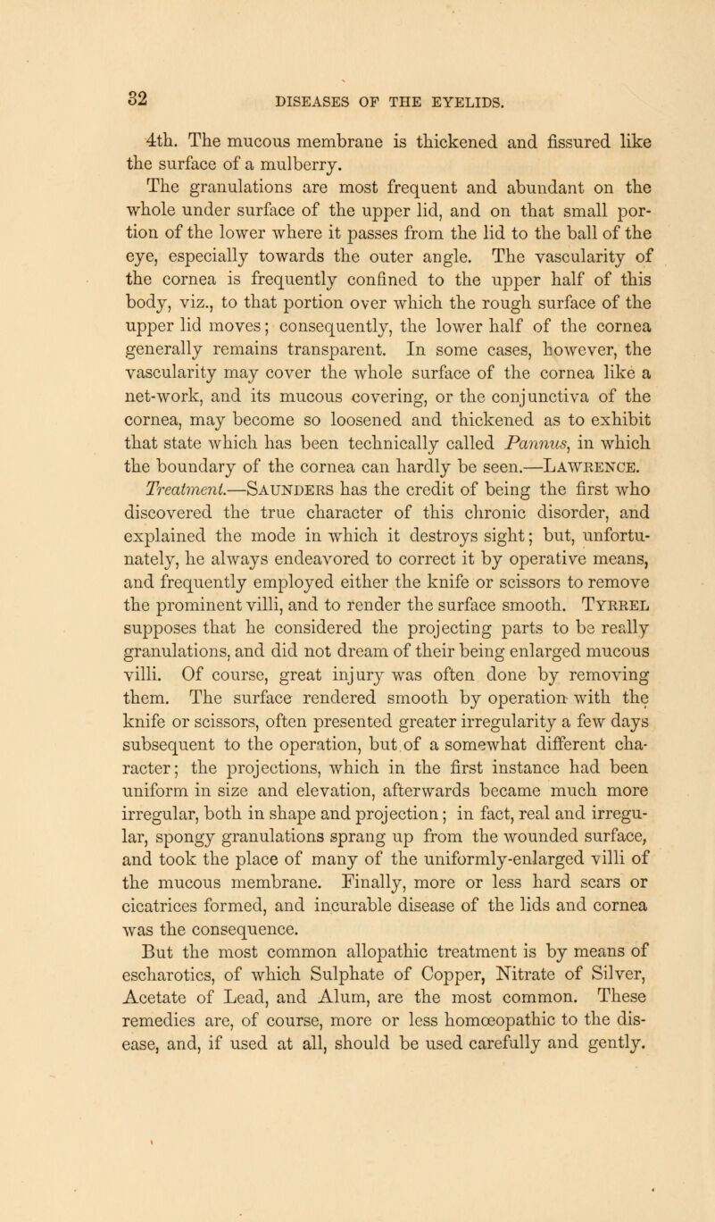 4th. The mucous membrane is thickened and fissured like the surface of a mulberry. The granulations are most frequent and abundant on the whole under surface of the upper lid, and on that small por- tion of the lower where it passes from the lid to the ball of the eye, especially towards the outer angle. The vascularity of the cornea is frequently confined to the upper half of this body, viz., to that portion over which the rough surface of the upper lid moves; consequently, the lower half of the cornea generally remains transparent. In some cases, however, the vascularity may cover the whole surface of the cornea like a net-work, and its mucous covering, or the conjunctiva of the cornea, may become so loosened and thickened as to exhibit that state which has been technically called Pannus, in which the boundary of the cornea can hardly be seen.—Lawrence. Treatment.—Saunders has the credit of being the first who discovered the true character of this chronic disorder, and explained the mode in which it destroys sight; but, unfortu- nately, he always endeavored to correct it by operative means, and frequently employed either the knife or scissors to remove the prominent villi, and to render the surface smooth. Tyrrel supposes that he considered the projecting parts to be really granulations, and did not dream of their being enlarged mucous villi. Of course, great injury was often done by removing them. The surface rendered smooth by operation- with the knife or scissors, often presented greater irregularity a few days subsequent to the operation, but.of a somewhat different cha- racter; the projections, which in the first instance had been uniform in size and elevation, afterwards became much more irregular, both in shape and projection; in fact, real and irregu- lar, spongy granulations sprang up from the wounded surface, and took the place of many of the uniformly-enlarged villi of the mucous membrane. Finally, more or less hard scars or cicatrices formed, and incurable disease of the lids and cornea was the consequence. But the most common allopathic treatment is by means of escharotics, of which Sulphate of Copper, Nitrate of Silver, Acetate of Lead, and Alum, are the most common. These remedies are, of course, more or less homoeopathic to the dis- ease, and, if used at all, should be used carefully and gently.