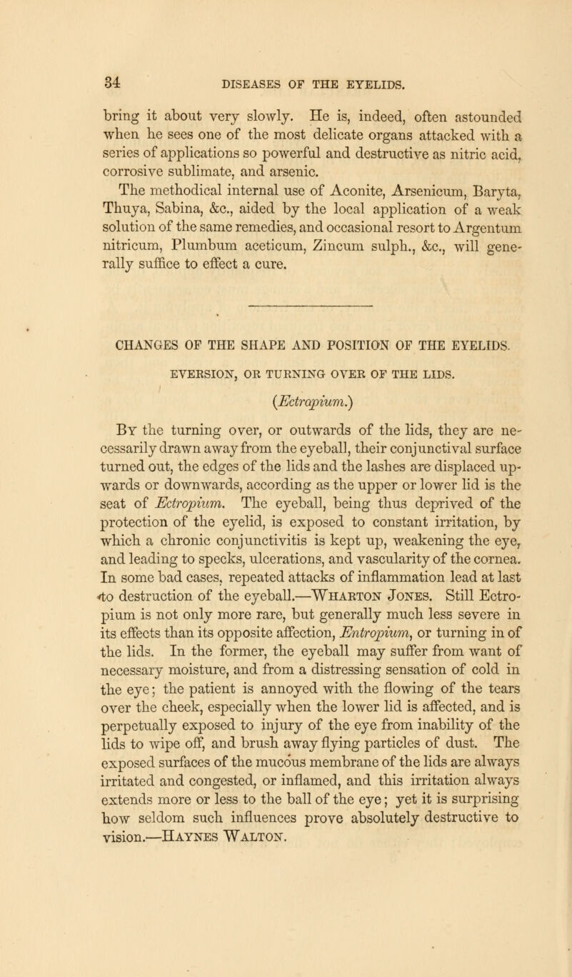 bring it about very slowly. He is, indeed, often astounded when he sees one of the most delicate organs attacked with a series of applications so powerful and destructive as nitric acid, corrosive sublimate, and arsenic. The methodical internal use of Aconite, Arsenicum, Baryta, Thuya, Sabina, &c, aided by the local application of a weak solution of the same remedies, and occasional resort to Argentum nitricum, Plumbum aceticum, Zincum sulph., &c, will gene- rally suffice to effect a cure. CHANGES OF THE SHAPE AND POSITION OF THE EYELIDS. EVERSION, OR TURNING OVER OF THE LIDS. (JEdropium.) By the turning over, or outwards of the lids, they are ne- cessarily drawn away from the eyeball, their conjunctival surface turned out, the edges of the lids and the lashes are displaced up- wards or downwards, according as the upper or lower lid is the seat of Edropium. The eyeball, being thus deprived of the protection of the eyelid, is exposed to constant irritation, by which a chronic conjunctivitis is kept up, weakening the eye, and leading to specks, ulcerations, and vascularity of the cornea. In some bad cases, repeated attacks of inflammation lead at last 4o destruction of the eyeball.—Wharton Jones. Still Ectro- pium is not only more rare, but generally much less severe in its effects than its opposite affection, Entropium, or turning in of the lids. In the former, the eyeball may suffer from want of necessary moisture, and from a distressing sensation of cold in the eye; the patient is annoyed with the flowing of the tears over the cheek, especially when the lower lid is affected, and is perpetually exposed to injury of the eye from inability of the lids to wipe off, and brush away flying particles of dust. The exposed surfaces of the mucous membrane of the lids are always irritated and congested, or inflamed, and this irritation always extends more or less to the ball of the eye; yet it is surprising- how seldom such influences prove absolutely destructive to vision.—Haynes Walton.