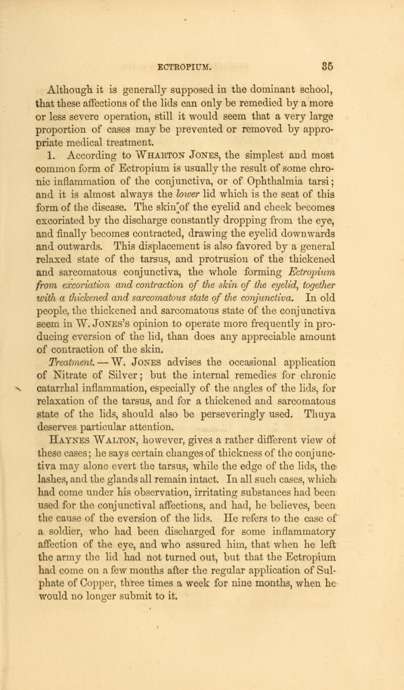 X Although it is generally supposed in the dominant school, that these affections of the lids can only be remedied by a more or less severe operation, still it would seem that a very large proportion of cases may be prevented or removed by appro- priate medical treatment. 1. According to Wharton Jones, the simplest and most common form of Ectropium is usually the result of some chro- nic inflammation of the conjunctiva, or of Ophthalmia tarsi; and it is almost always the lower lid which is the seat of this form of the disease. The skinof the eyelid and cheek becomes excoriated by the discharge constantly dropping from the eye, and finally becomes contracted, drawing the eyelid downwards and outwards. This displacement is also favored by a general relaxed state of the tarsus, and protrusion of the thickened and sarcomatous conjunctiva, the whole forming Ectropium from excoriation and contraction of the skin of the eyelid, together with a thickened and sarcomatous state of the conjunctiva. In old people, the thickened and sarcomatous state of the conjunctiva seem in W. Jones's opinion to operate more frequently in pro- ducing eversion of the lid, than does any appreciable amount of contraction of the skin. Treatment. — W. Jones advises the occasional application of Nitrate of Silver; but the internal remedies for chronic catarrhal inflammation, especially of the angles of the lids, for relaxation of the tarsus, and for a thickened and sarcomatous state of the lids, should also be perseveringly used. Thuya deserves particular attention. Haynes Walton, however, gives a rather different view of these cases; he says certain changes of thickness of the conjunc- tiva may alone evert the tarsus, while the edge of the lids, the- lashes, and the glands all remain intact. In all such cases, which had come under his observation, irritating substances had been used for the conjunctival affections, and had, he believes, been the cause of the eversion of the lids. He refers to the case of a soldier, who had been discharged for some inflammatory affection of the eye, and who assured him, that when he left the army the lid had not turned out, but that the Ectropium had come on a few months after the regular application of Sul- phate of Copper, three times a week for nine months, when he would no longer submit to it.