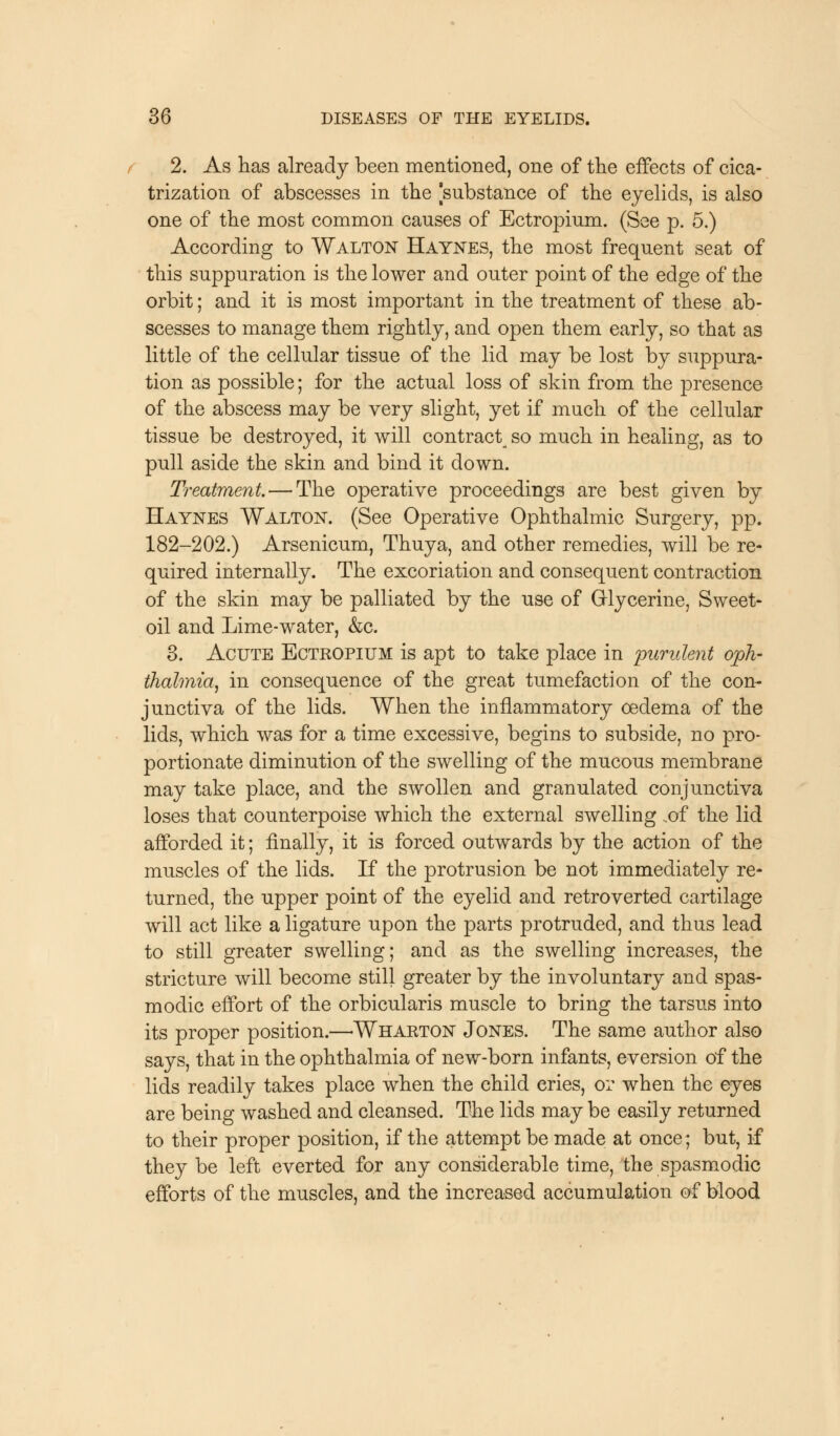2. As has already been mentioned, one of the effects of cica- trization of abscesses in the [substance of the eyelids, is also one of the most common causes of Ectropium. (See p. 5.) According to Walton Haynes, the most frequent seat of this suppuration is the lower and outer point of the edge of the orbit; and it is most important in the treatment of these ab- scesses to manage them rightly, and open them early, so that as little of the cellular tissue of the lid may be lost by suppura- tion as possible; for the actual loss of skin from the presence of the abscess may be very slight, yet if much of the cellular tissue be destroyed, it will contract so much in healing, as to pull aside the skin and bind it down. Treatment — The operative proceedings are best given by Haynes Walton. (See Operative Ophthalmic Surgery, pp. 182-202.) Arsenicum, Thuya, and other remedies, will be re- quired internally. The excoriation and consequent contraction of the skin may be palliated by the use of Glycerine, Sweet- oil and Lime-water, &c. 3. Acute Ectropium is apt to take place in purulent oph- thalmia, in consequence of the great tumefaction of the con- junctiva of the lids. When the inflammatory oedema of the lids, which was for a time excessive, begins to subside, no pro- portionate diminution of the swelling of the mucous membrane may take place, and the swollen and granulated conjunctiva loses that counterpoise which the external swelling ..of the lid afforded it; finally, it is forced outwards by the action of the muscles of the lids. If the protrusion be not immediately re- turned, the upper point of the eyelid and retroverted cartilage will act like a ligature upon the parts protruded, and thus lead to still greater swelling; and as the swelling increases, the stricture will become still greater by the involuntary and spas- modic effort of the orbicularis muscle to bring the tarsus into its proper position.—-Wharton Jones. The same author also says, that in the ophthalmia of new-born infants, eversion of the lids readily takes place when the child cries, or when the eyes are being washed and cleansed. The lids may be easily returned to their proper position, if the attempt be made at once; but, if they be left everted for any considerable time, the spasmodic efforts of the muscles, and the increased accumulation of blood