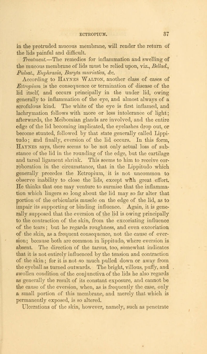 in the protruded mucous membrane, will render the return of the lids painful and difficult. Treatment—The remedies for inflammation and swelling of the mucous membrane of lids must be relied upon, viz., Bellad., PulsaL, Euphrasia, Baryta muriatica, &c. According to Haynes Walton, another class of cases of Ectropium is the consequence or termination of disease of the lid itself, and occurs principally in the under lid, owing generally to inflammation of the eye, and almost always of a scrofulous kind. The white of the eye is first inflamed, and lachrymation follows with more or less intolerance of light; afterwards, the Meibomian glands are involved, and the entire edge of the lid becoming implicated, the eyelashes drop out, or become stunted, followed by that state generally called Lippi- tudo; and finally, eversion of the lid occurs. In this form, Haynes says, there seems to be not only actual loss of sub- stance of the lid in the rounding of the edge, but the cartilage and tarsal ligament shrink. This seems to him to receive cor- roboration in the circumstance, that in the Lippitudo which generally precedes the Ectropium, it is not uncommon to observe inability to close the lids, except with great effort. He thinks that one may venture to surmise that the inflamma- tion which lingers so long about the lid may so far alter that portion of the orbicularis muscle on the edge of the lid, as to impair its supporting or binding influence. Again, it is gene- rally supposed that the eversion of the lid is owing principally to the contraction of the skin, from the excoriating influence of the tears; but he regards roughness, and even excoriation of the skin, as a frequent consequence, not the cause of ever- sion ; because both are common in lippitudo, where eversion is absent. The direction of the tarsus, too, somewhat indicates that it is not entirely influenced by the tension and contraction of the skin; for it is not so much pulled down or away from the eyeball as turned outwards. The bright, villous, puffy, and . swollen condition of the conjunctiva of the lids he also regards as generally the result of its constant exposure, and cannot be the cause of the eversion, when, as is frequently the case, only a small portion of this membrane, and merely that which is permanently exposed, is so altered. Ulcerations of the skin, however, namely, such as penetrate