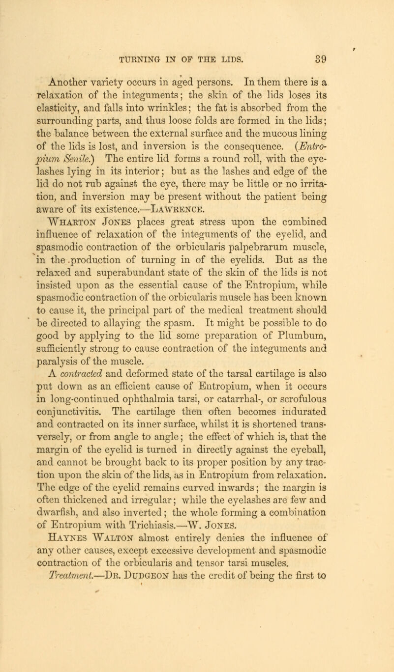 Another variety occurs in aged persons. In them there is a relaxation of the integuments; the skin of the lids loses its elasticity, and falls into wrinkles; the fat is absorbed from the surrounding parts, and thus loose folds are formed in the lids; the balance between the external surface and the mucous lining of the lids is lost, and inversion is the consequence. {Entro- pium Senile) The entire lid forms a round roll, with the eye- lashes lying in its interior; but as the lashes and edge of the lid do not rub against the eye, there may be little or no irrita- tion, and inversion may be present without the patient being aware of its existence.—Lawrence. Wharton Jones places great stress upon the combined influence of relaxation of the integuments of the eyelid, and spasmodic contraction of the orbicularis palpebrarum muscle, in the .production of turning in of the eyelids. But as the relaxed and superabundant state of the skin of the lids is not insisted upon as the essential cause of the Entropium, while spasmodic contraction of the orbicularis muscle has been known to cause it, the principal part of the medical treatment should be directed to allaying the spasm. It might be possible to do good by applying to the lid some preparation of Plumbum, sufficiently strong to cause contraction of the integuments and paralysis of the muscle. A contracted and deformed state of the tarsal cartilage is also put down as an efficient cause of Entropium, when it occurs in long-continued ophthalmia tarsi, or catarrhal-, or scrofulous conjunctivitis. The cartilage then often becomes indurated and contracted on its inner surface, whilst it is shortened trans- versely, or from angle to angle; the effect of which is, that the margin of the eyelid is turned in directly against the eyeball, and cannot be brought back to its proper position by any trac- tion upon the skin of the lids, as in Entropium from relaxation. The edge of the eyelid remains curved inwards; the margin is often thickened and irregular; while the eyelashes are few and dwarfish, and also inverted ; the whole forming a combination of Entropium with Trichiasis.—W. Jones. Haynes Walton almost entirely denies the influence of any other causes, except excessive development and spasmodic contraction of the orbicularis and tensor tarsi muscles. Treatment.—Dr. Dudgeon has the credit of being the first to