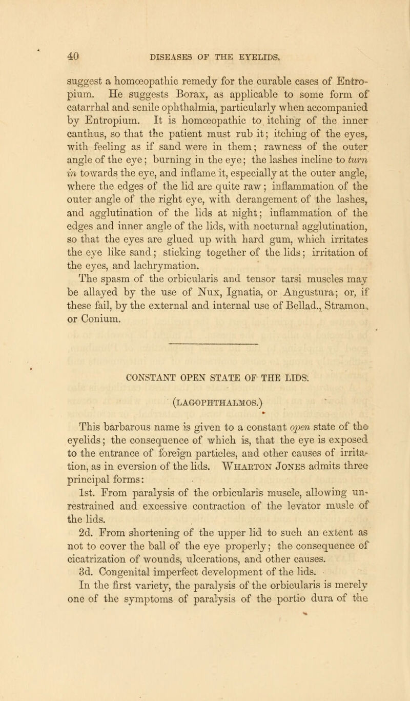 suggest a homoeopathic remedy for the curable cases of En-tro- pium. He suggests Borax, as applicable to some form of catarrhal and senile ophthalmia, particularly when accompanied by Entropium. It is homoeopathic to itching of the inner canthus, so that the patient must rub it; itching of the eyes, with feeling as if sand were in them; rawness of the outer angle of the eye; burning in the eye; the lashes incline to turn in towards the eye, and inflame it, especially at the outer angle, where the edges of the lid are quite raw; inflammation of the outer angle of the right eye, with derangement of the lashes, and agglutination of the lids at night; inflammation of the edges and inner angle of the lids, with nocturnal agglutination, so that the eyes are glued up with hard gum, which irritates the eye like sand; sticking together of the lids; irritation of the eyes, and lachrymation. The spasm of the orbicularis and tensor tarsi muscles may be allayed by the use of Nux, Ignatia, or Angustura; or, if these fail, by the external and internal use of Bellad., Stramon, or Conium. CONSTANT OPEN STATE OF THE LIDS. (lagophthalmos.) » This barbarous name is given to a constant open state of tho eyelids; the consequence of which is, that the eye is exposed to the entrance of foreign particles, and other causes of irrita- tion, as in eversion of the lids. Wharton Jones admits three principal forms: 1st. From paralysis of the orbicularis muscle, allowing un- restrained and excessive contraction of the levator musle of the lids. 2d. From shortening of the upper lid to such an extent as not to cover the ball of the eye properly; the consequence of cicatrization of wounds, ulcerations, and other causes. 3d. Congenital imperfect development of the lids. In the first variety, the paralysis of the orbicularis is merely one of the symptoms of paralysis of the portio dura of the