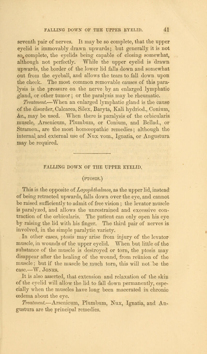 seventh pair of nerves. It may be so complete, that the upper eyelid is immovably drawn upwards; but generally it is not so# complete, the eyelids being capable of closing somewhat, although not perfectly. While the upper eyelid is drawn upwards, the border of the lower lid falls down and somewhat out from the eyeball, and allows the tears to fall down upon the cheek. The most common removable causes of this para- lysis is the pressure on the nerve by an enlarged lymphatic gland, or other tumor ; or the paralysis may be rheumatic. Treatment*—When an enlarged lymphatic gland is the cause of the disorder, Calcarea, Silex, Baryta, Kali hydriod., Conium, &c, may be used. When there is paralysis of the orbicularis muscle, Arsenicum, Plumbum, or Conium, and Bellad., or Stramon., are the most homoeopathic remedies; although the internal, and external use of Nux vom., Ignatia, or Angustura may be required. FALLING DOWN OF THE UPPER EYELID, (ptosis.) This is the opposite of Lagophthalmos, as the upper lid, instead of being retracted upwards, falls down over the eye, and cannot be raised sufficiently to admit of free vision \ the levator muscle is paralyzed, and allows the unrestrained and excessive con- traction of the orbicularis. The patient can only open his eye by raising the lid with his finger. The third pair of nerves is involved, in the simple paralytic variety. . In other cases, ptosis may arise from injury of the levator muscle, in wounds of the upper eyelid. When but little of the substance of the muscle is destroyed or torn, the ptosis may disappear after the healing of the wound, from reunion of the muscle; but if the muscle be much torn, this will not be the case.—W. Jones. It is also asserted, that extension and relaxation of the skin of the eyelid will allow the lid to fall down permanently, espe- cially when the muscles have long been macerated in chronic oedema about the eye. Treatment—Arsenicum, Plumbum, Kux, Ignatia, and An- gustura are the principal remedies.
