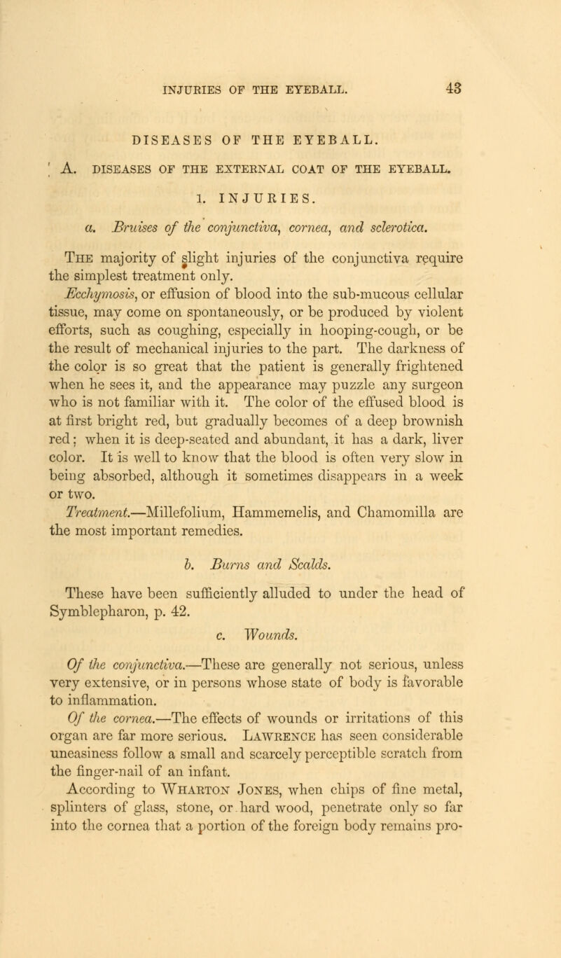 DISEASES OF THE EYEBALL. A. DISEASES OF THE EXTERNAL COAT OF THE EYEBALL. 1. INJURIES. a. Bruises of the conjunctiva, cornea, and sclerotica. The majority of slight injuries of the conjunctiva require the simplest treatment only. Ecchymosis, or effusion of blood into the sub-mucous cellular tissue, may come on spontaneously, or be produced by violent efforts, such as coughing, especially in hooping-cough, or be the result of mechanical injuries to the part. The darkness of the color is so great that the patient is generally frightened when he sees it, and the appearance may puzzle any surgeon who is not familiar with it. The color of the effused blood is at first bright red, but gradually becomes of a deep brownish red: when it is deep-seated and abundant, it has a dark, liver color. It is well to know that the blood is often very slow in being absorbed, although it sometimes disappears in a week or two. Treatment.—Millefolium, Hammemelis, and Chamomilla are the most important remedies. b. Burns and Scalds. These have been sufficiently alluded to under the head of Symblepharon, p. 42. c. Wounds. Of the conjunctiva.—These are generally not serious, unless very extensive, or in persons whose state of body is favorable to inflammation. Of the cornea.—The effects of wounds or irritations of this organ are far more serious. Lawrence has seen considerable uneasiness follow a small and scarcely perceptible scratch from the finger-nail of an infant. According to Wharton Jones, when chips of fine metal, splinters of glass, stone, or.hard wood, penetrate only so far into the cornea that a portion of the foreign body remains pro-