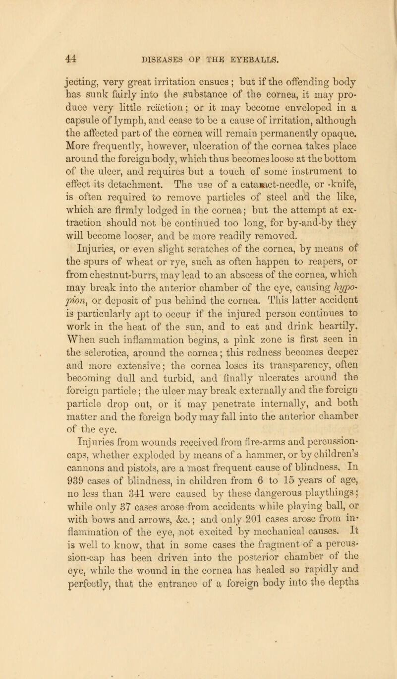 jecting, very great irritation ensues ; but if the offending body has sunk fairly into the substance of the cornea, it may pro- duce very little reaction; or it may become enveloped in a capsule of lymph, and cease to be a cause of irritation, although the affected part of the cornea will remain permanently opaque. More frequently, however, ulceration of the cornea takes place around the foreign body, which thus becomes loose at the bottom of the ulcer, and requires but a touch of some instrument to effect its detachment. The use of a cataiact-needle, or -knife, is often required to remove particles of steel and the like, which are firmly lodged in the cornea; but the attempt at ex- traction should not be continued too long, for by-and-by they will become looser, and be more readily removed. Injuries, or even slight scratches of the cornea, by means of the spurs of wheat or rye, such as often happen to reapers, or from chestnut-burrs, may lead to an abscess of the cornea, which may break into the anterior chamber of the eye, causing hypo- pion, or deposit of pus behind the cornea. This latter accident is particularly apt to occur if the injured person continues to work in the heat of the sun, and to eat and drink heartily. When such inflammation begins, a pink zone is first seen in the sclerotica, around the cornea; this redness becomes deeper and more extensive; the cornea loses its transparency, often becoming dull and turbid, and finally ulcerates around the foreign particle; the ulcer may break externally and the foreign particle drop out, or it may penetrate internally, and both matter and the foreign body may fall into the anterior chamber of the eye. Inj uries from wounds received from fire-arms and percussion- caps, whether exploded by means of a hammer, or by children's cannons and pistols, are a most frequent cause of blindness. In 939 cases of blindness, in children from 6 to 15 years of age, no less than 341 were caused by these dangerous playthings; while only 37 cases arose from accidents while playing ball, or with bows and arrows, &c.; and only 201 cases arose from in- flammation of the eye, not excited by mechanical causes. It is well to know, that in some cases the fragment of a percus- sion-cap has been driven into the posterior chamber of the eye, while the wound in the cornea has healed so rapidly and perfectly, that the entrance of a foreign body into the depths