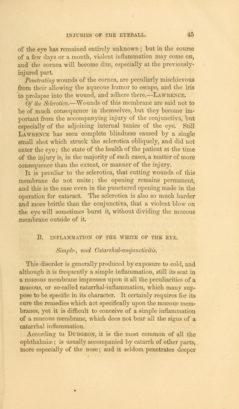 of the eve has remained entirely unknown ; but in the course of a few days or a month, violent inflammation may come on, and the cornea will become dim, especially at the previously- injured part. Penetrating wounds of the cornea, are peculiarly mischievous from their allowing the aqueous humor to escape, and the iris to prolapse into the wound, and adhere there.'—Lawrence. Of the Sclerotica.—Wounds of this membrane are said not to be of much consequence in themselves, but they become im- portant from the accompanying injury of the conjunctiva, but especially of the adjoining internal tunics of the eye. Still Lawrence has seen complete blindness caused by a single small shot which struck the sclerotica obliquely, and did not enter the eye; the state of the health of the patient at the time of the injury is, in the majority of such cases, a matter of more consequence than the extent, or manner of the injury. It is peculiar to the sclerotica, that cutting wounds of this membrane do not unite; the opening remains permanent, and this is the case even in the punctured opening made in the operation for cataract. The sclerotica is also so much harder and more brittle than the conjunctiva, that a violent blow on the eye will sometimes burst it, without dividing the mucous membrane outside of it. B. INFLAMMATION OF THE WHITE OF THE EYE. Simple*, and Catarrhal-conjunctivitis. This disorder is generally produced by exposure to cold, and although it is frequently a simple inflammation, still its seat in a mucous membrane impresses upon it all the peculiarities of a mucous, or so-called catarrhal-inflammation, which many sup- pose to be specific in its character. It certainly requires for its cure the remedies which act specifically upon the mucouc mem- branes, yet it is difficult to conceive of a simple inflammation of a mucous membrane, which does not bear all the signs of a catarrhal inflammation. According to Dudgeon, it is the most common of all the ophthalmias; is usually accompanied by catarrh of other parts, more especially of the nose; and it seldom penetrates deeper