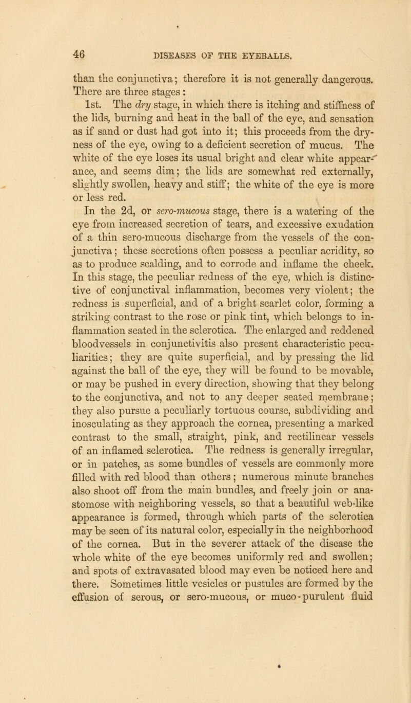 than the conjunctiva; therefore it is not generally dangerous. There are three stages : 1st. The dry stage, in which there is itching and stiffness of the lids, burning and heat in the ball of the eye, and sensation as if sand or dust had got into it; this proceeds from the dry- ness of the eye, owing to a deficient secretion of mucus. The white of the eye loses its usual bright and clear white appear- ance, and seems dim; the lids are somewhat red externally, slightly swollen, heavy and stiff; the white of the eye is more or less red. In the 2d, or sero-mucous stage, there is a watering of the eye from increased secretion of tears, and excessive exudation of a thin sero-mucous discharge from the vessels of the con- junctiva; these secretions often possess a peculiar acridity, so as to produce scalding, and to corrode and inflame the cheek. In this stage, the peculiar redness of the eye, which is distinc- tive of conjunctival inflammation, becomes very violent; the redness is superficial, and of a bright scarlet color, forming a striking contrast to the rose or pink tint, which belongs to in- flammation seated in the sclerotica. The enlarged and reddened bloodvessels in conjunctivitis also present characteristic pecu- liarities ; they are quite superficial, and by pressing the lid against the ball of the eye, they will be found to be movable, or may be pushed in every direction, showing that they belong to the conjunctiva, and not to any deeper seated membrane; they also pursue a peculiarly tortuous course, subdividing and inosculating as they approach the cornea, presenting a marked contrast to the small, straight, pink, and rectilinear vessels of an inflamed sclerotica. The redness is generally irregular, or in patches, as some bundles of vessels are commonly more filled with red blood than others ; numerous minute branches also shoot off from the main bundles, and freely join or ana- stomose with neighboring vessels, so that a beautiful web-like appearance is formed, through which parts of the sclerotica may be seen of its natural color, especially in the neighborhood of the cornea. But in the severer attack of the disease the whole white of the eye becomes uniformly red and swollen; and spots of extravasated blood may even be noticed here and there. Sometimes little vesicles or pustules are formed by the effusion of serous, or sero-mucous, or muco - purulent fluid