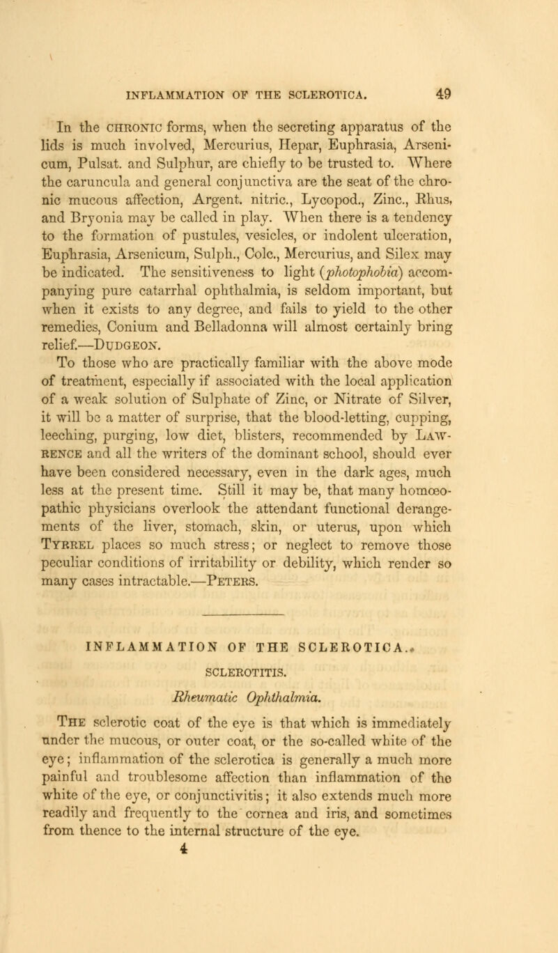 In the chronic forms, when the secreting apparatus of the lids is much involved, Mercurius, Hepar, Euphrasia, Arseni- cum, Pulsat. and Sulphur, are chiefly to be trusted to. Where the caruncula and general conjunctiva are the seat of the chro- nic mucous affection, Argent, nitric, Lycopod., Zinc, Ehus, and Bryonia may be called in play. When there is a tendency to the formation of pustules, vesicles, or indolent ulceration, Euphrasia, Arsenicum, Sulph., Cole, Mercurius, and Silex may be indicated. The sensitiveness to light {photophobia) accom- panying pure catarrhal ophthalmia, is seldom important, but when it exists to any degree, and fails to yield to the other remedies, Conium and Belladonna will almost certainly bring relief.—Dudgeon. To those who are practically familiar with the above mode of treatment, especially if associated with the local application of a weak solution of Sulphate of Zinc, or Nitrate of Silver, it will be a matter of surprise, that the blood-letting, cupping, leeching, purging, low diet, blisters, recommended by Law- rence and all the writers of the dominant school, should ever have been considered necessary, even in the dark ages, much less at the present time. Still it may be, that many homoeo- pathic physicians overlook the attendant functional derange- ments of the liver, stomach, skin, or uterus, upon which Tyrrel places so much stress; or neglect to remove those peculiar conditions of irritability or debility, which render so many cases intractable.—Peters. inflammation of the sclerotica., sclerotitis. Rheumatic Ophthalmia. The sclerotic coat of the eye is that which is immediately under the mucous, or outer coat, or the so-called white of the eye; inflammation of the sclerotica is generally a much more painful and troublesome affection than inflammation of the white of the eye, or conjunctivitis; it also extends much more readily and frequently to the cornea and iris, and sometimes from thence to the internal structure of the eye. 4