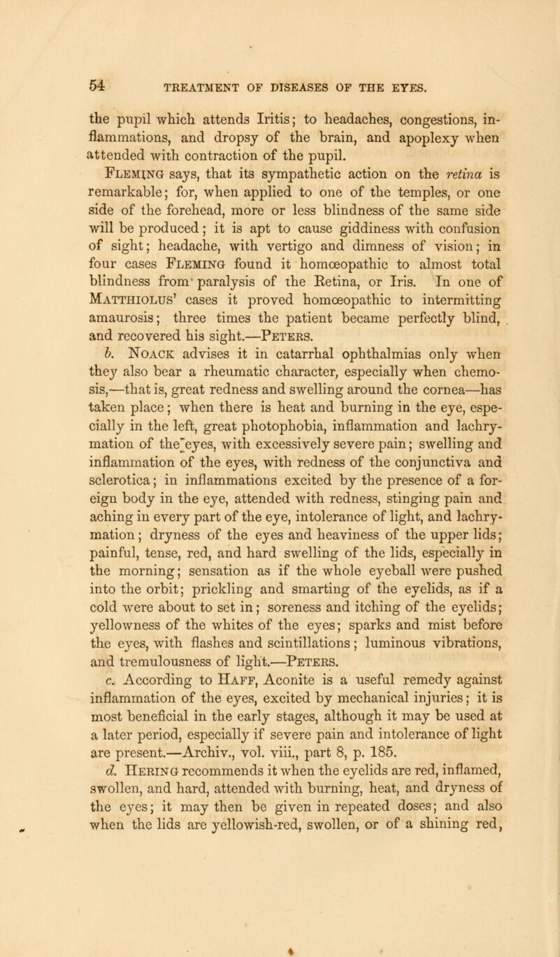 the pupil which attends Iritis; to headaches, congestions, in- flammations, and dropsy of the brain, and apoplexy when attended with contraction of the pupil. Fleming says, that its sympathetic action on the retina is remarkable; for, when applied to one of the temples, or one side of the forehead, more or less blindness of the same side will be produced; it is apt to cause giddiness with confusion of sight; headache, with vertigo and dimness of vision; in four cases Fleming found it homoeopathic to almost total blindness from1 paralysis of the Eetina, or Iris. In one of Matthiolus' cases it proved homoeopathic to intermitting amaurosis; three times the patient became perfectly blind, and recovered his sight.—Peters. b. Noack advises it in catarrhal ophthalmias only when they also bear a rheumatic character, especially when chemo- sis,—that is, great redness and swelling around the cornea—has taken place; when there is heat and burning in the eye, espe- cially in the left, great photophobia, inflammation and lachry- mation of thejeyes, with excessively severe pain; swelling and inflammation of the eyes, with redness of the conjunctiva and sclerotica; in inflammations excited by the presence of a for- eign body in the eye, attended with redness, stinging pain and aching in every part of the eye, intolerance of light, and lachry- mation; dryness of the eyes and heaviness of the upper lids; painful, tense, red, and hard swelling of the lids, especially in the morning; sensation as if the whole eyeball were pushed into the orbit; prickling and smarting of the eyelids, as if a cold were about to set in; soreness and itching of the eyelids; yellowness of the whites of the eyes; sparks and mist before the eyes, with flashes and scintillations; luminous vibrations, and tremulousness of light.—Peters. c. According to Haff, Aconite is a useful remedy against inflammation of the eyes, excited by mechanical injuries; it is most beneficial in the early stages, although it may be used at a later period, especially if severe pain and intolerance of light are present.—Archiv., vol. viii., part 8, p. 185. d. Hering recommends it when the eyelids are red, inflamed, swollen, and hard, attended with burning, heat, and dryness of the eyes; it may then be given in repeated doses; and also when the lids are yellowish-red, swollen, or of a shining red,