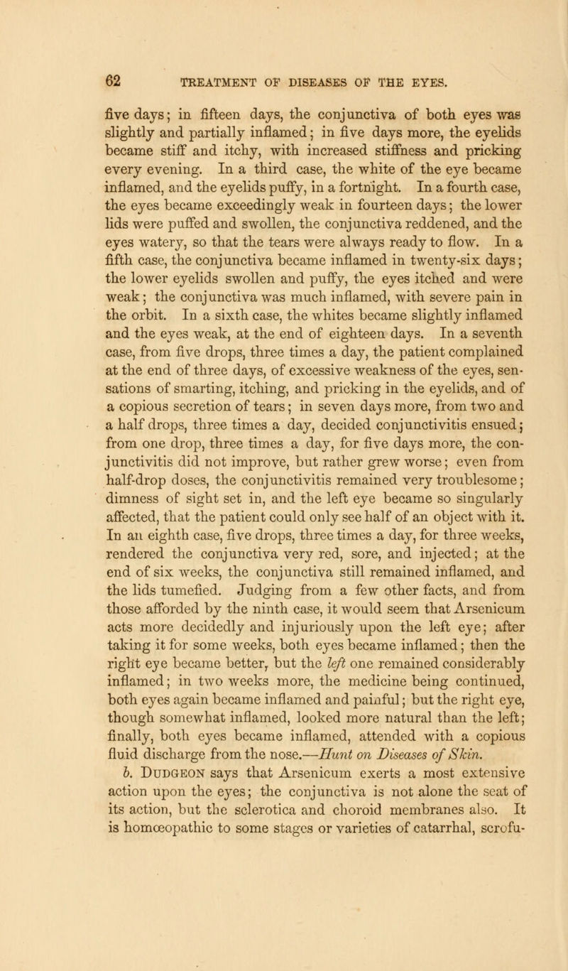 five days; in fifteen days, the conjunctiva of both eyes was slightly and partially inflamed; in five days more, the eyelids became stiff and itchy, with increased stiffness and pricking every evening. In a third case, the white of the eye became inflamed, and the eyelids puffy, in a fortnight. In a fourth case, the eyes became exceedingly weak in fourteen days; the lower lids were puffed and swollen, the conjunctiva reddened, and the eyes watery, so that the tears were always ready to flow. In a fifth case, the conjunctiva became inflamed in twenty-six days; the lower eyelids swollen and puffy, the eyes itched and were weak; the conjunctiva was much inflamed, with severe pain in the orbit. In a sixth case, the whites became slightly inflamed and the eyes weak, at the end of eighteen days. In a seventh case, from five drops, three times a day, the patient complained at the end of three days, of excessive weakness of the eyes, sen- sations of smarting, itching, and pricking in the eyelids, and of a copious secretion of tears; in seven days more, from two and a half drops, three times a day, decided conjunctivitis ensued; from one drop, three times a day, for five days more, the con- junctivitis did not improve, but rather grew worse; even from half-drop doses, the conjunctivitis remained very troublesome; dimness of sight set in, and the left eye became so singularly affected, that the patient could only see half of an object with it. In an eighth case, five drops, three times a day, for three weeks, rendered the conjunctiva very red, sore, and injected; at the end of six weeks, the conjunctiva still remained inflamed, and the lids tumefied. Judging from a few other facts, and from those afforded by the ninth case, it would seem that Arsenicum acts more decidedly and injuriously upon the left eye; after taking it for some weeks, both eyes became inflamed; then the right eye became bettery but the left one remained considerably inflamed; in two weeks more, the medicine being continued, both eyes again became inflamed and painful; but the right eye, though somewhat inflamed, looked more natural than the left; finally, both eyes became inflamed, attended with a copious fluid discharge from the nose.—Hunt on Diseases of Skin. b. Dudgeon says that Arsenicum exerts a most extensive action upon the eyes; the conjunctiva is not alone the seat of its action, but the sclerotica and choroid membranes also. It is homoeopathic to some stages or varieties of catarrhal, scrofu-