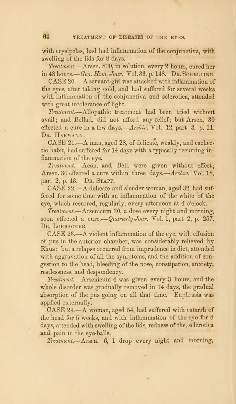 with erysipelas, had had inflammation of the conjunctiva, with swelling of the lids for 8 days. Treatment.—Arsen. 800, in solution, every 2 hours, cured her in 48 hours.—Gen, Horn. Jour. Vol. 36, p. 148. Dr. Schelling. CASE 20.—A servant-girl was attacked with inflammation of the eyes, after taking cold, and had suffered for several weeks with inflammation of the conjunctiva and sclerotica, attended with great intolerance of light. Treatment—Allopathic treatment had been tried without avail; and Bellad. did not afford any relief; but Arsen. 30 effected a cure in a few days.—Archiv. Vol. 12, part 3, p. 11. Dr. Hermann. CASE 21.—A man, aged 28, of delicate, weakly, and cachec- tic habit, had suffered for 14 days with a typically recurring in- flammation of the eye. Treatment—Aeon, and Bell, were given without effect; Arsen. 30 effected a cure within three days.—Archiv. Yol. 18, part 2, p. 43. Dr. Stapf. CASE 22.—A delicate and slender woman, aged 32, had suf- fered for some time with an inflammation of the white of the eye, which recurred, regularly, every afternoon at 4 o'clock. Treatment—Arsenicum 30, a dose every night and morning, soon effected a cure.— Quarterly Jour. Vol. 1, part 2, p. 257. Dr. Lorbacher. CASE 23.—A violent inflammation of the eye, with effusion of pus in the anterior chamber, was considerably relieved by Rhus; but a relapse occurred from imprudence in diet, attended with aggravation of all the symptoms, and the addition of con- gestion to the head, bleeding of the nose, constipation, anxiety, restlessness, and despondency. Treatment—Arsenicum 4 was given every 3 hours, and the whole disorder was gradually removed in 14 days, the gradual absorption of the pus going on all that time. Euphrasia was applied externally. CASE 24.—A woman, aged 54, had suffered with catarrh of the head for 5 weeks, and with inflammation of the eye for 8 days, attended with swelling of the lids, redness of the, sclerotica and pain in the eye-balls. Treatment—Arsen. 6, 1 drop every night and morning,