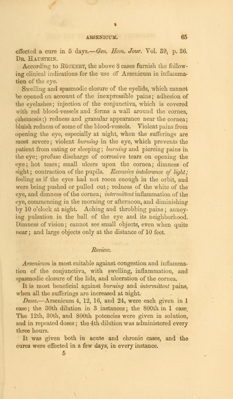 I ARSENICUM. 65 effected a cure in 5 days.—Gen. Horn. Jour. Yol. 39, p. 36. Dr. Haustein. According to RiiCKERT, the above 8 cases furnish the follow- ing clinical indications for the use of Arsenicum in inflamma- tion of the eye. Swelling and spasmodic closure of the eyelids, which cannot be opened on account of the inexpressible pains; adhesion of the eyelashes; injection of the conjunctiva, which is covered with red blood-vessels and forms a wall around the cornea, (chemosis;) redness and granular appearance near the cornea; bluish redness of some of the blood-vessels. Violent pains from opening the eye, especially at night, when the sufferings are most severe; violent burning in the eye, which prevents the patient from eating or sleeping; burning and piercing pains in the eye; -profuse discharge of corrosive tears on opening the eye; hot tears; small ulcers upon the cornea; dimness of sight; contraction of the pupils. Excessive intolerance of light; feeling as if the eyes had not room enough in the orbit, and were being pushed or pulled out; redness of the white of the eye, and dimness of the cornea; intermittent inflammation of the eye, commencing in the morning or afternoon, and diminishing by 10 o'clock at night. Aching and throbbing pains ; annoy- ing pulsation in the ball of the eye and its neighborhood. Dimness of vision; cannot see small objects, even when quite near; and large objects only at the distance of 10 feet. Review. Arsenicum is most suitable against congestion and inflamma- tion of the conjunctiva, with swelling, inflammation, and spasmodic closure of the lids, and ulceration of the cornea. It is most beneficial against burning and intermittent pains, when all the sufferings are increased at night. Doses.—Arsenicum 4, 12, 16, and 24, were each given in 1 case; the 30th dilution in 3 instances; the 800th in 1 case. The 12th, 30th, and 800th potencies were given in solution, and in repeated doses ; the 4th dilution was administered every three hours. It was given both in acute and chronic cases, and the cures were effected in a few days, in every instance. 5