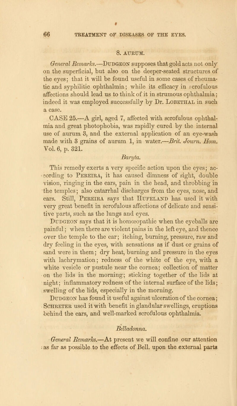 f 66 TREATMENT OF DISEASES OF THE EYES. 8. AURUM. General Remarks.—Dudgeon supposes that gold acts not only on the superficial, but also on the deeper-seated structures of the eyes; that it will be found useful in some cases of rheuma- tic and syphilitic ophthalmia; while its efficacy in i crofalous affections should lead us to think of it in strumous ophthalmia; indeed it was employed successfully by Dr. Lobethal in such a case. CASE 25.—A girl, aged 7, affected with scrofulous ophthal- mia and great photophobia, was rapidly cured by the internal use of aurum 3, and the external application of an eye-wash made with 3 grains of aurum 1, in water.—Brit. Journ. Horn. Vol 6, p. 321. Baryta. This remedy exerts a very specific action upon the eyes; ac- cording to Pereira, it has caused dimness of sight, double vision, ringing in the ears, pain in the head, and throbbing in the temples; also catarrhal discharges from the eyes, nose, and ears. Still, Pereira says that Hufeland has used it with very great benefit in scrofulous affections of delicate and sensi- tive parts, such as the lungs and eyes. Dudgeon says that it is homoeopathic when the eyeballs are painful; when there are violent pains in the left eye,^and thence over the temple to the ear; itching, burning, pressure, raw and dry feeling in the eyes, with sensations as if dust or grains of sand were in them; dry heat, burning and pressure in the eyes with lachrymation; redness of the white of the eye, with a white vesicle or pustule near the cornea; collection of matter on the lids in the morning; sticking together of the lids at night; inflammatory redness of the internal surface of the lids; swelling of the lids, especially in the morning. Dudgeon has found it useful against ulceration of the cornea; Schreter used it with benefit in glandular swellings, eruptions behind the ears, and well-marked scrofulous ophthalmia. ■ Belladonna. General Remarks.—At present we will confine our attention as far as possible to the effects of Bell, upon the external parts