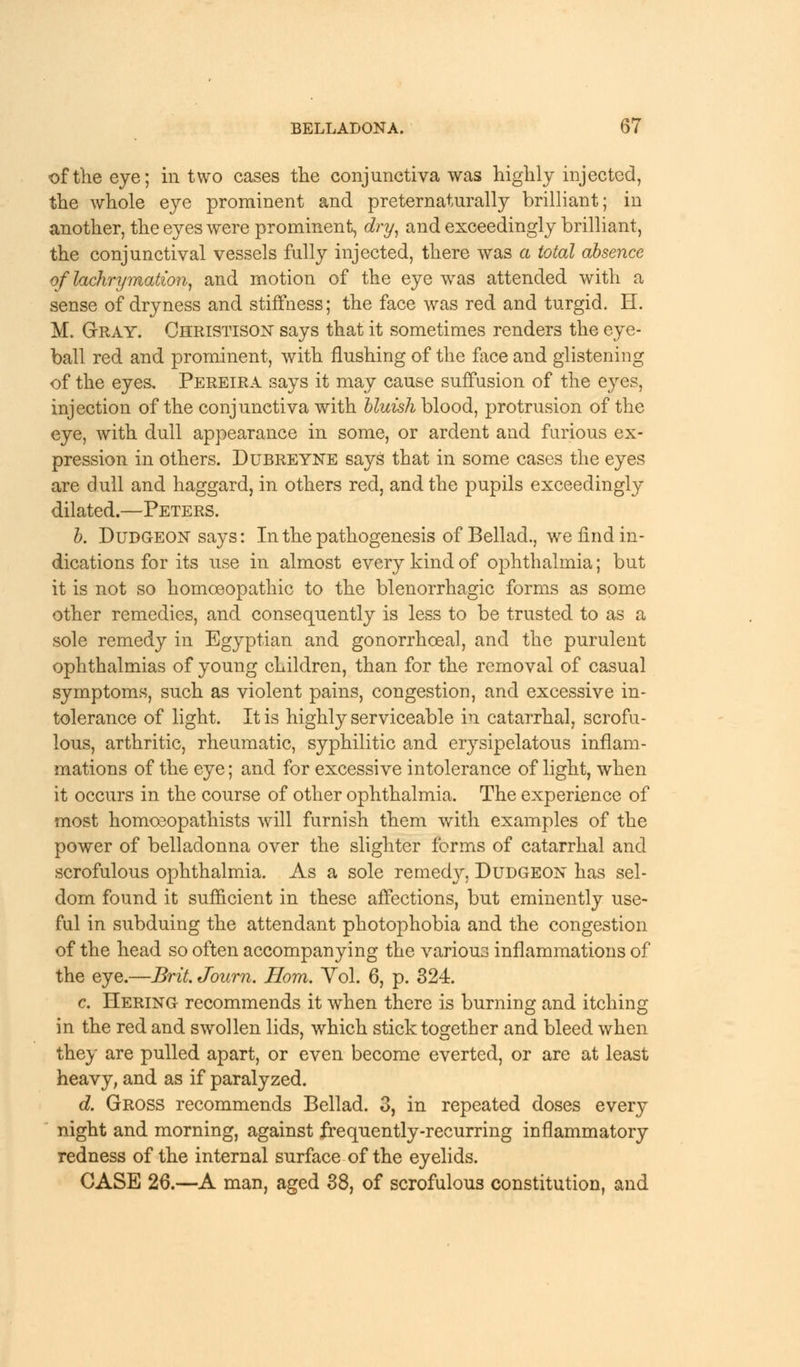 of the eye; in two cases the conjunctiva was highly injected, the whole eye prominent and preternaturally brilliant; in another, the eyes were prominent, dry, and exceedingly brilliant, the conjunctival vessels fully injected, there was a total absence of lachrymation, and motion of the eye was attended with a sense of dryness and stiffness; the face was red and turgid. H. M. Gray. Christison says that it sometimes renders the eye- ball red and prominent, with flushing of the face and glistening of the eyes, Pereira says it may cause suffusion of the eyes, injection of the conjunctiva with bluish blood, protrusion of the eye, with dull appearance in some, or ardent and furious ex- pression in others. Dubreyne says that in some cases the eyes are dull and haggard, in others red, and the pupils exceedingly dilated.—Peters. b. Dudgeon says: In the pathogenesis of Bellad., we find in- dications for its use in almost every kind of ophthalmia; but it is not so homoeopathic to the blenorrhagic forms as some other remedies, and consequently is less to be trusted to as a sole remedy in Egyptian and gonorrhceal, and the purulent ophthalmias of young children, than for the removal of casual symptoms, such as violent pains, congestion, and excessive in- tolerance of light. It is highly serviceable in catarrhal, scrofu- lous, arthritic, rheumatic, syphilitic and erysipelatous inflam- mations of the eye; and for excessive intolerance of light, when it occurs in the course of other ophthalmia. The experience of most homoeopathists will furnish them with examples of the power of belladonna over the slighter forms of catarrhal and scrofulous ophthalmia. As a sole remedjr, Dudgeon has sel- dom found it sufficient in these affections, but eminently use- ful in subduing the attendant photophobia and the congestion of the head so often accompanying the various inflammations of the eye.—Brit Journ. Horn. Yol. 6, p. 324. c. Hering recommends it when there is burning and itching in the red and swollen lids, which stick together and bleed when they are pulled apart, or even become everted, or are at least heavy, and as if paralyzed. d. Gross recommends Bellad. 3, in repeated doses every night and morning, against frequently-recurring inflammatory redness of the internal surface of the eyelids. CASE 26.—A man, aged 38, of scrofulous constitution, and