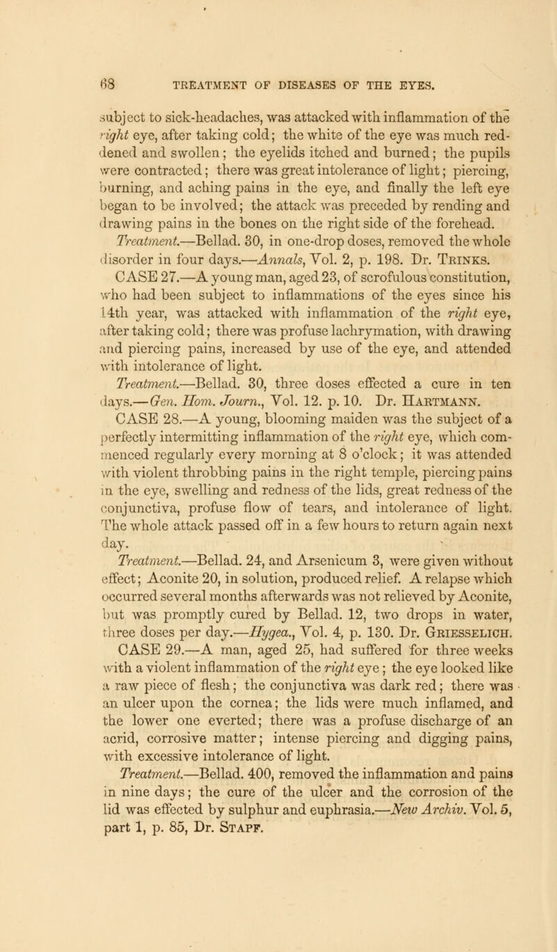 subject to sick-headaches, was attacked with inflammation of the right eye, after taking cold; the white of the eye was much red- dened and swollen; the eyelids itched and burned; the pupils were contracted; there was great intolerance of light; piercing, burning, and aching pains in the eye, and finally the left eye began to be involved; the attack was preceded by rending and drawing pains in the bones on the right side of the forehead. Treatment.—Bellad. 30, in one-drop doses, removed the whole disorder in four days.'—Annals, Vol. 2, p. 198. Dr. Trinks. CASE 27.—A young man, aged 23, of scrofulous constitution, who had been subject to inflammations of the eyes since his 14th year, was attacked with inflammation of the right eye, after taking cold; there was profuse lachrymation, with drawing and piercing pains, increased by use of the eye, and attended with intolerance of light. Treatment.—Bellad. 30, three doses effected a cure in ten days.—Gen. Horn. Journ., Yol. 12. p. 10. Dr. Hartmann. CASE 28.—A young, blooming maiden was the subject of a perfectly intermitting inflammation of the right eye, which com- menced regularly every morning at 8 o'clock; it was attended with violent throbbing pains in the right temple, piercing pains in the eye, swelling and redness of the lids, great redness of the conjunctiva, profuse flow of tears, and intolerance of light. The whole attack passed off in a few hours to return again next day. Treatment.—Bellad. 24, and Arsenicum 3, were given without effect; Aconite 20, in solution, produced relief. A relapse which occurred several months afterwards was not relieved by Aconite, but was promptly cured by Bellad. 12, two drops in water, three doses per day.—Hygea., Yol. 4, p. 130. Dr. Griesselich. CASE 29.—A man, aged 25, had suffered for three weeks with a violent inflammation of the right eye; the eye looked like a raw piece of flesh; the conjunctiva was dark red; there was an ulcer upon the cornea; the lids were much inflamed, and the lower one everted; there was a profuse discharge of an acrid, corrosive matter; intense piercing and digging pains, with excessive intolerance of light. Treatment.—Bellad. 400, removed the inflammation and pains in nine days; the cure of the ulcer and the corrosion of the lid was effected by sulphur and euphrasia.—New Archiv. Yol. 5,