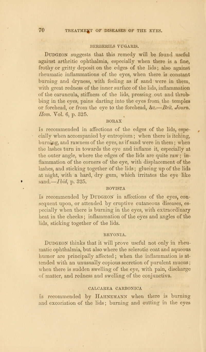 BERBERILS VUGARIS. Dudgeon suggests that this remedy will be found useful against arthritic ophthalmia, especially when there is a finer frothy or gritty deposit on the edges of the lids; also against rheumatic inflammations of the eyes, when there is constant burning and dryness, with feeling as if sand were in them, with great redness of the inner surface of the lids, inflammation of the caruncula, stiffness of the lids, pressing out and throb- bing in the eyes, pains darting into the eyes from the temples or forehead, or from the eye to the forehead, &c.—Brit. Journ. Rom. Vol. 6, p. 325. BORAX Is recommended in affections of the edges of the lids, espe- cially when accompanied by entropium; when there is itching, burning, and rawness of the ej^es, as if sand were in them; when the lashes turn in towards the eye and inflame it, especially at the outer angle, where the edges of the lids are quite raw; in- flammation of the corners of the eye, with displacement of the lashes, and sticking together of the lids; glueing up of the lids at night, with a hard, dry gum, which irritates the eye like sand.—Ibid, p. 325. BOVISTA Is recommended by Dudgeon in affections of the eyes, con- sequent upon, or attended by eruptive cutaneous diseases, es- pecially when there is burning in the eyes, with extraordinary heat in the cheeks; inflammation of the eyes and angles of the lids, sticking together of the lids. BRYONIA. Dudgeon thinks that it will prove useful not only in rheu- matic ophthalmia, but also where the sclerotic coat and aqueous humor are principally affected; when the inflammation is at- tended with an unusually copious secretion of purulent mucus; when there is sudden swelling of the eye, with pain, discharge of matter, and redness and swelling of the conjunctiva. CALCAREA CARBONICA Is recommended by Hahnemann when there is burning and excoriation of the lids; burning and cutting in the eyes