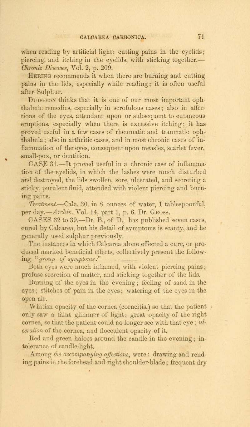 when reading by artificial light; cutting pains in the eyelids; piercing, and itching in the eyelids, with sticking together.— Chronic Diseases, Yol. 2, p. 209. Hering recommends it when there are burning and cutting pains in the lids, especially while reading; it is often useful after Sulphur. Dudgeon thinks that it is one of our most important oph- thalmic remedies, especially in scrofulous cases; also in affec- tions of the eyes, attendant upon or subsequent to cutaneous eruptions, especially when there is excessive itching; it has proved useful in a few cases of rheumatic and traumatic oph- thalmia ; also in arthritic cases, and in most chronic cases of in- flammation of the eyes, consequent upon measles, scarlet fever, small-pox, or dentition. CASE 31.—It proved useful in a chronic case of inflamma- tion of the e)relids, in which the lashes were much, disturbed and destroyed, the lids swollen, sore, ulcerated, and secreting a sticky, purulent fluid, attended with violent piercing and burn- ing pains. Treatment,—Calc. 30. in 8 ounces of water, 1 tablespoonful, per clay.—Archiv. Vol. 14, part 1, p. 6. Dr. Gross. CASES 32 to 39.—Dr. B., of D., has published seven cases, cured by Calcarea, but his detail of symptoms is scanty, and he generally used sulphur previously. The instances in which Calcarea alone effected a cure, or pro- duced marked beneficial effects, collectively present the follow- ing group of symptoms: Both eyes were much inflamed, with violent piercing pains ; profuse secretion of matter, and sticking together of the lids. Burning of the eyes in the evening; feeling of sand in the eyes; stitches of pain in the eyes; watering of the eyes in the open air. Whitish opacity of the cornea (corneitis,) so that the patient only saw a faint glimmer of light; great opacity of the right cornea, so that the patient could no longer see with that eye; ul- ceration of the cornea, and flocculent opacity of it. Red and green haloes around the candle in the evening; in- tolerance of candle-light. Among the accompanying affections, were: drawing and rend- ing pains in the forehead and right shoulder-blade; frequent dry