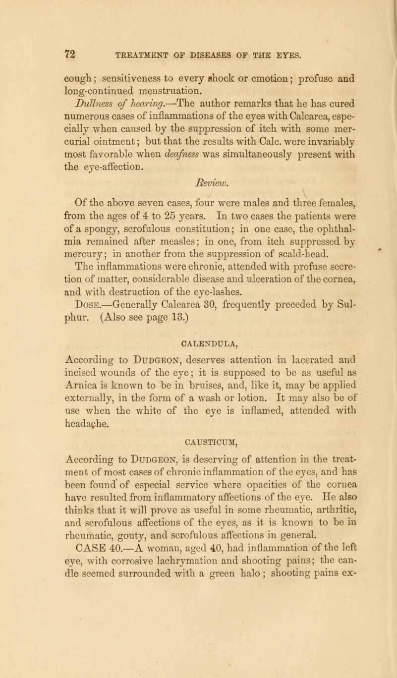 cough; sensitiveness to every shock or emotion; profuse and long-continued menstruation. Dullness of hearing.—The author remarks that he has cured numerous cases of inflammations of the eyes with Calcarea, espe- cially when caused by the suppression of itch with some mer- curial ointment; but that the results with Calc. were invariably most favorable when deafness was simultaneously present with the eye-affection. Review. Of the above seven cases, four were males and three females, from the ages of 4 to 25 years. In two cases the patients were of a spongy, scrofulous constitution; in one case, the ophthal- mia remained after measles; in one, from itch suppressed by mercury; in another from the suppression of scald-head. The inflammations were chronic, attended with profuse secre- tion of matter, considerable disease and ulceration of the cornea, and with destruction of the eye-lashes. Dose.—Generally Calcarea 30, frequently preceded by Sul- phur. (Also see page 13.) CALENDULA, According to Dudgeon, deserves attention in lacerated and incised wounds of the eye; it is supposed to be as useful as Arnica is known to be in bruises, and, like it, may be applied externally, in the form of a wash or lotion. It may also be of use when the white of the eye is inflamed, attended with headaphe. CAUSTICUM, According to Dudgeon, is deserving of attention in the treat- ment of most cases of chronic inflammation of the eyes, and has been found of especial service where opacities of the cornea have resulted from inflammatory affections of the eye. He also thinks that it will prove as useful in some rheumatic, arthritic, and scrofulous affections of the eyes, as it is known to be in rheumatic, gouty, and scrofulous affections in general. CASE 40.—A woman, aged 40, had inflammation of the left eye, with corrosive lachrymation and shooting pains; the can- dle seemed surrounded with a green halo ; shooting pains ex-