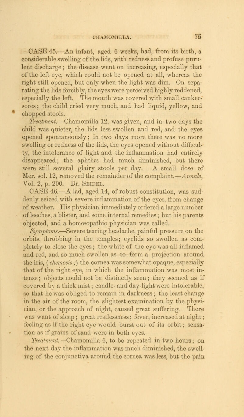 CASE 45.—An infant, aged 6 weeks, had, from its birth, a considerable swelling of the lids, with redness and profuse puru- lent discharge; the disease went on increasing, especially that of the left eye, which could not be opened at all, whereas the right still opened, but only when the light was dim. On sepa- rating the lids forcibly, the eyes were perceived highly reddened, especially the left. The mouth was covered with small canker- sores ; the child cried very much, and had liquid, yellow, and chopped stools. Treatment.—Chamomilla 12, was given, and in two days the child was quieter, the lids less swollen and red, and the eyes opened spontaneously; in two days more there was no more swelling or redness of the lids, the eyes opened without difficul- ty, the intolerance of light and the inflammation had entirely disappeared; the aphthae had much diminished, but there were still several glairy stools per day. A small dose of Mer. sol. 12, removed the remainder of the complaint.—Annals, Yol. 2, p. 200. Dr. Seidel. CASE 46.—A lad, aged 14, of robust constitution, was sud- denly seized with severe inflammation of the eyes, from change of weather. His physician immediately ordered a large number of leeches, a blister, and some internal remedies; but his parents objected, and a homoeopathic physician was called. Symptoms.'—Severe tearing headache, painful pressure on the orbits, throbbing in the temples; eyelids so swollen as com- pletely to close the eyes; the white of the eye was all inflamed and red, and so much swollen as to form a projection around the iris, ( cliemosis;) the cornea was somewhat opaque, especially that of the right eye, in which the inflammation was most in- tense; objects could not be distinctly seen; they seemed as if covered by a thick mist; candle- and day-light were intolerable, so that he was obliged to remain in darkness ; the least change in the air of the room, the slightest examination by the physi- cian, or the approach of night, caused great suffering. There was want of sleep; great restlessness; fever, increased at night; feeling as if the right eye would burst out of its orbit; sensa- tion as if grains of sand were in both eyes. Treatment. —Chamomilla 6, to be repeated in two hours; on the next day the inflammation was much diminished, the swell- ing of the conjunctiva around the cornea was less, but the pain
