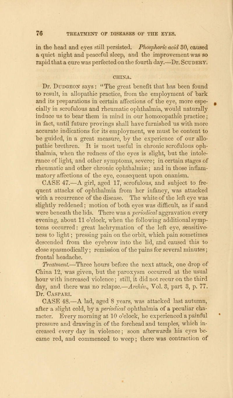 in the head and eyes still persisted. Phosphoric acid 30, caused a quiet night and peaceful sleep, and the improvement was so rapid that a cure was perfected on the fourth day.—Dr. Scudery. CHINA. Dr. Dudgeon says:  The great benefit that has been found to result, in allopathic practice, from the employment of bark and its preparations in certain affections of the eye, more espe- cially in scrofulous and rheumatic ophthalmia, would naturally induce us to bear them in mind in our homoeopathic practice; in fact, until future provings shall have furnished us with more accurate indications for its employment, we must be content to be guided, in a great measure, by the experience of our allo- pathic brethren. It is most useful in chronic scrofulous oph- thalmia, when the redness of the eyes is slight, but the intole- rance of light, and other symptoms, severe; in certain stages of rheumatic and other chronic ophthalmia?; and in those inflam- matory affections of the eye, consequent upon onanism. CASE 47.—A girl, aged 17, scrofulous, and subject to fre- quent attacks of ophthalmia from her infancy, was attacked with a recurrence of the disease. The white of the left eye was slightly reddened; motion of both eyes was difficult, as if sand were beneath the lids. There was a periodical aggravation every evening, about 11 o'clock, when the following additional symp- toms occurred: great lachrymation of the left eye, sensitive- ness to light; pressing pain on the orbit, which pain sometimes descended from the eyebrow into the lid, and caused this to close spasmodically; remission of the pains for several minutes; frontal headache. Treatment.—Three hours before the next attack, one drop of China 12, was given, but the paroxysm occurred at the usual hour with increased violence; still, it did not recur on the third day, and there was no relapse.—Archiv., Vol. 3, part 3, p. 77. Dr. Caspari. CASE 48.—A lad, aged 8 years, was attacked last autumn, after a slight cold, by a periodical ophthalmia of a peculiar cha- racter. Every morning at 10 o'clock, he experienced a painful pressure and drawing in of the forehead and temples, which in- creased every day in violence; soon afterwards his eyes be- came red, and commenced to weep; there was contraction of