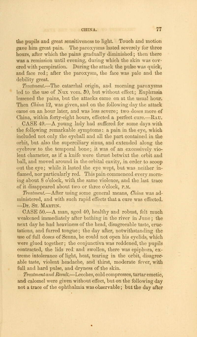 the pupils and great sensitiveness to light. Touch and motion gave him great pain. The paroxysms lasted severely for three hours, after which the pains gradually diminished; then there was a remission until evening, during which the skin was cov- ered with perspiration. During the attack the pulse was quick, and face red; after the paroxysm, the face was pale and the debility great. Treatment.—The catarrhal origin, and morning paroxysms led to the use of Nux vom. 30, but without effect; Euphrasia lessened the pains, but the attacks came on at the usual hour. Then China 12, was given, and on the following day the attack came on an hour later, and was less severe; two doses more of China, within forty-eight hours, effected a perfect cure.—Eau. CASE 49.—A young lady had suffered for some days with the following remarkable symptoms: a pain in the eye, which included not only the eyeball and all the part contained in the orbit, but also the superciliary sinus, and extended along the eyebrow to the temporal bone; it was of an excessively vio- lent character, as if a knife were thrust betwixt the orbit and ball, and moved around in the orbital cavity, in order to scoop out the eye; while it lasted the eye wept, but was neither in- flamed, nor particularly red. This pain commenced every morn- ing about 8 o'clock, with the same violence, and the last trace of it disappeared about two or three o'clock, p.m. Treatment—After using some general means, China was ad- ministered, and with such rapid effects that a cure was effected. —Dr. St. Martin. CASE 50.—A man, aged 40, healthy and robust, felt much weakened immediately after bathing in the river in June ; the next day he had heaviness of the head, disagreeable taste, eruc- tations, and furred tongue; the day after, notwithstanding the use of full doses of Senna, he could not open his eyelids, which were glued together; the conjunctiva was reddened, the pupils contracted, the lids red and swollen, there was epiphora, ex- treme intolerance of light, heat, tearing in the orbit, disagree- able taste, violent headache, and thirst, moderate fever, with full and hard pulse, and dryness of the skin. Treatment and Result.—Leeches, cold compresses, tartar emetic, and calomel were given without effect, but on the following day not a trace of the ophthalmia was observable; but the day after