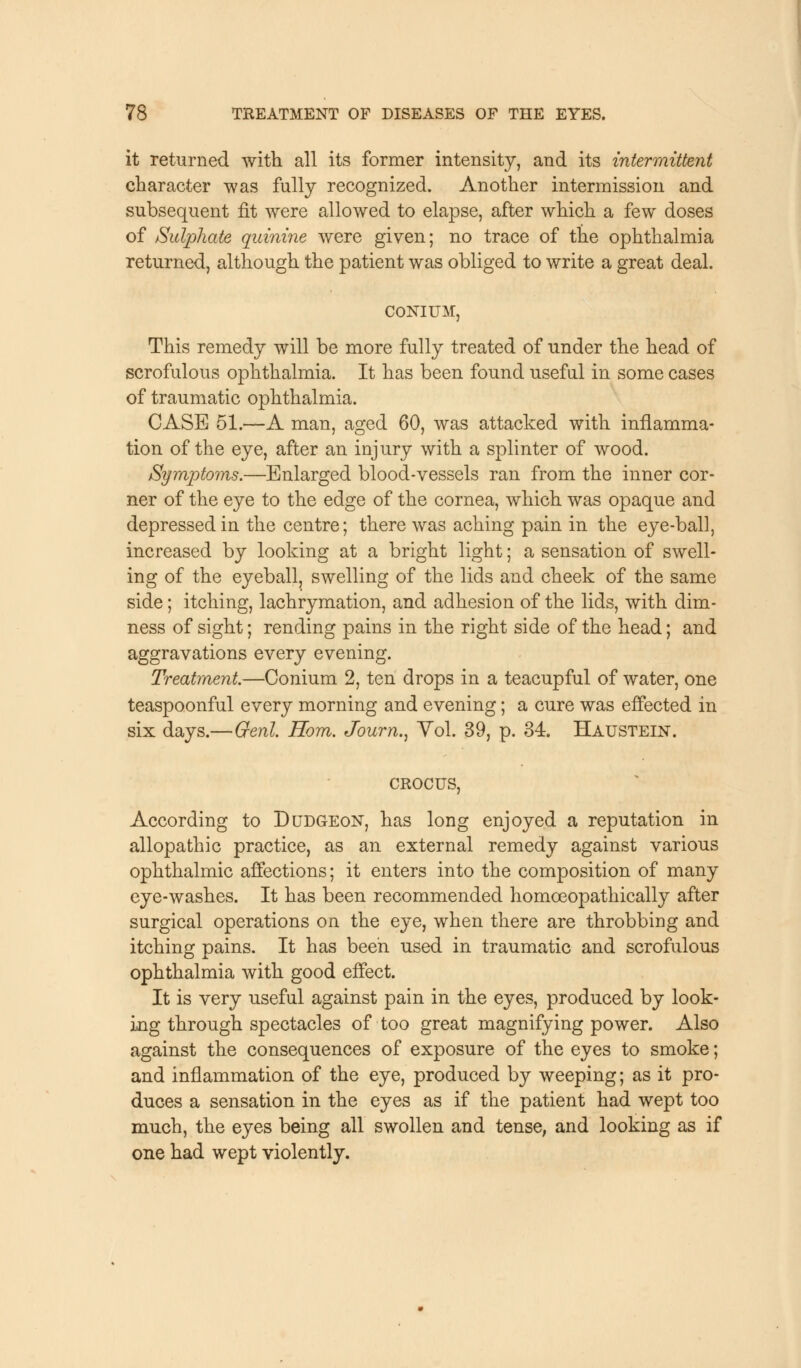 it returned with all its former intensity, and its intermittent character was fully recognized. Another intermission and subsequent fit were allowed to elapse, after which a few doses of Sulphate quinine were given; no trace of the ophthalmia returned, although the patient was obliged to write a great deal. CONIUM, This remedy will be more fully treated of under the head of scrofulous ophthalmia. It has been found useful in some cases of traumatic ophthalmia. CASE 51.—A man, aged 60, was attacked with inflamma- tion of the eye, after an injury with a splinter of wood. Symptoms.—Enlarged blood-vessels ran from the inner cor- ner of the eye to the edge of the cornea, which was opaque and depressed in the centre; there was aching pain in the eye-ball, increased by looking at a bright light; a sensation of swell- ing of the eyeball, swelling of the lids and cheek of the same side; itching, lachrymation, and adhesion of the lids, with dim- ness of sight; rending pains in the right side of the head; and aggravations every evening. Treatment.—Conium 2, ten drops in a teacupful of water, one teaspoonful every morning and evening; a cure was effected in six days.—Genl Horn. Journ., Vol. 39, p. 34. Haustein. crocus, According to Dudgeon, has long enjoyed a reputation in allopathic practice, as an external remedy against various ophthalmic affections; it enters into the composition of many eye-washes. It has been recommended homceopathically after surgical operations on the eye, when there are throbbing and itching pains. It has been used in traumatic and scrofulous ophthalmia with good effect. It is very useful against pain in the eyes, produced by look- ing through spectacles of too great magnifying power. Also against the consequences of exposure of the eyes to smoke; and inflammation of the eye, produced by weeping; as it pro- duces a sensation in the eyes as if the patient had wept too much, the eyes being all swollen and tense, and looking as if one had wept violently.