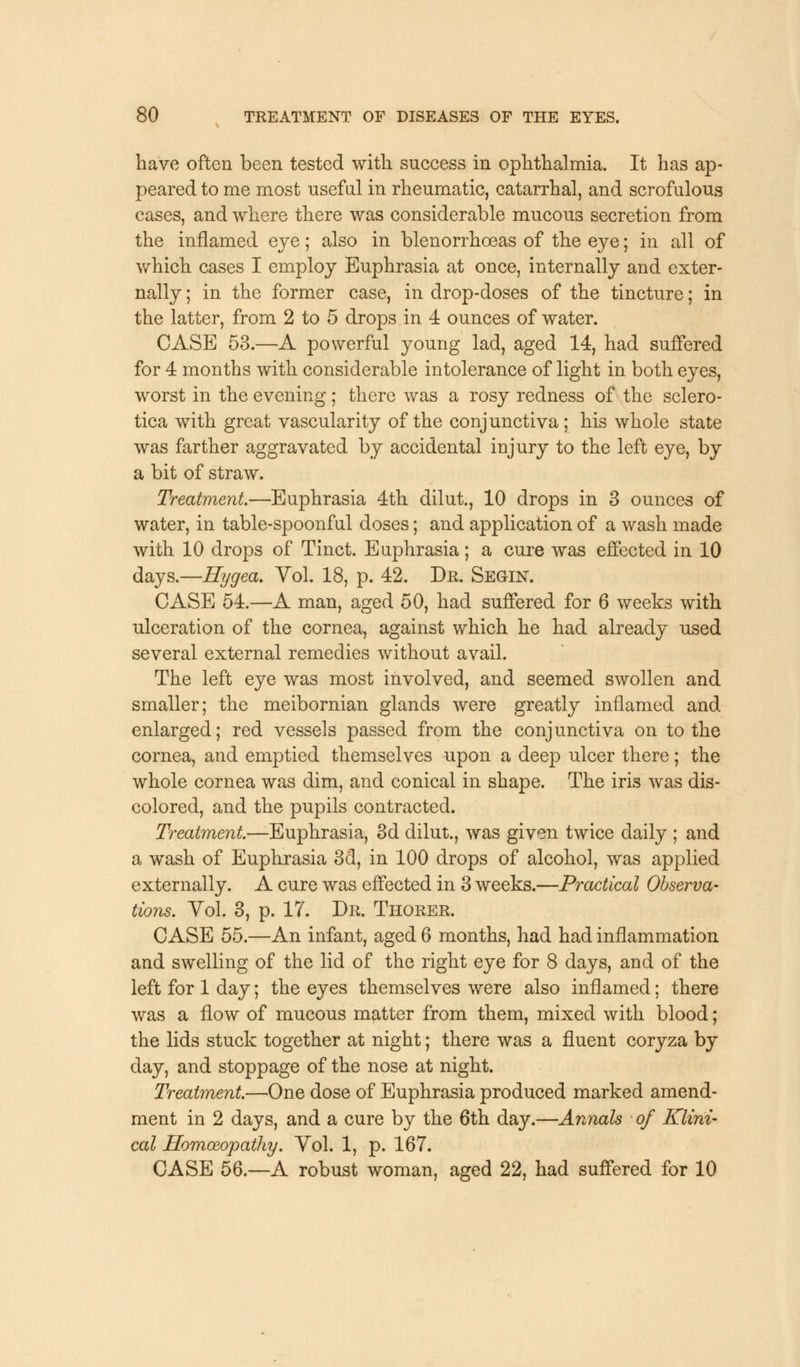 have often been tested with success in ophthalmia. It has ap- peared to me most useful in rheumatic, catarrhal, and scrofulous cases, and where there was considerable mucous secretion from the inflamed eye; also in blenorrhoeas of the eye; in all of which cases I employ Euphrasia at once, internally and exter- nally ; in the former case, in drop-doses of the tincture; in the latter, from 2 to 5 drops in 4 ounces of water. CASE 53.—A powerful young lad, aged 14, had suffered, for 4 months with considerable intolerance of light in both eyes, worst in the evening; there was a rosy redness of the sclero- tica with great vascularity of the conjunctiva; his whole state was farther aggravated by accidental injury to the left eye, by a bit of straw. Treatment.—Euphrasia 4th dilut., 10 drops in 3 ounces of water, in table-spoonful doses; and application of a wash made with 10 drops of Tinct. Euphrasia; a cure was effected in 10 days.—Hygea. Vol. 18, p. 42. Dr. Segin. CASE 54.—A man, aged 50, had suffered for 6 weeks with ulceration of the cornea, against which he had already used several external remedies without avail. The left eye was most involved, and seemed swollen and smaller; the meibomian glands were greatly inflamed and enlarged; red vessels passed from the conjunctiva on to the cornea, and emptied themselves upon a deep ulcer there; the whole cornea was dim, and conical in shape. The iris was dis- colored, and the pupils contracted. Treatment.—Euphrasia, 3d dilut., was given twice daily ; and a wash of Euphrasia 3d, in 100 drops of alcohol, was applied externally. A cure was effected in 3 weeks.—Practical Observa- tions. Vol. 3, p. 17. Dr. Thorer. CASE 55.—An infant, aged 6 months, had had inflammation and swelling of the lid of the right eye for 8 days, and of the left for 1 day; the eyes themselves were also inflamed; there was a flow of mucous matter from them, mixed with blood; the lids stuck together at night; there was a fluent coryza by day, and stoppage of the nose at night. Treatment.—One dose of Euphrasia produced marked amend- ment in 2 days, and a cure by the 6th day.—Annals of Klini- cat Homoeopathy. Vol. 1, p. 167. CASE 56.—A robust woman, aged 22, had suffered for 10