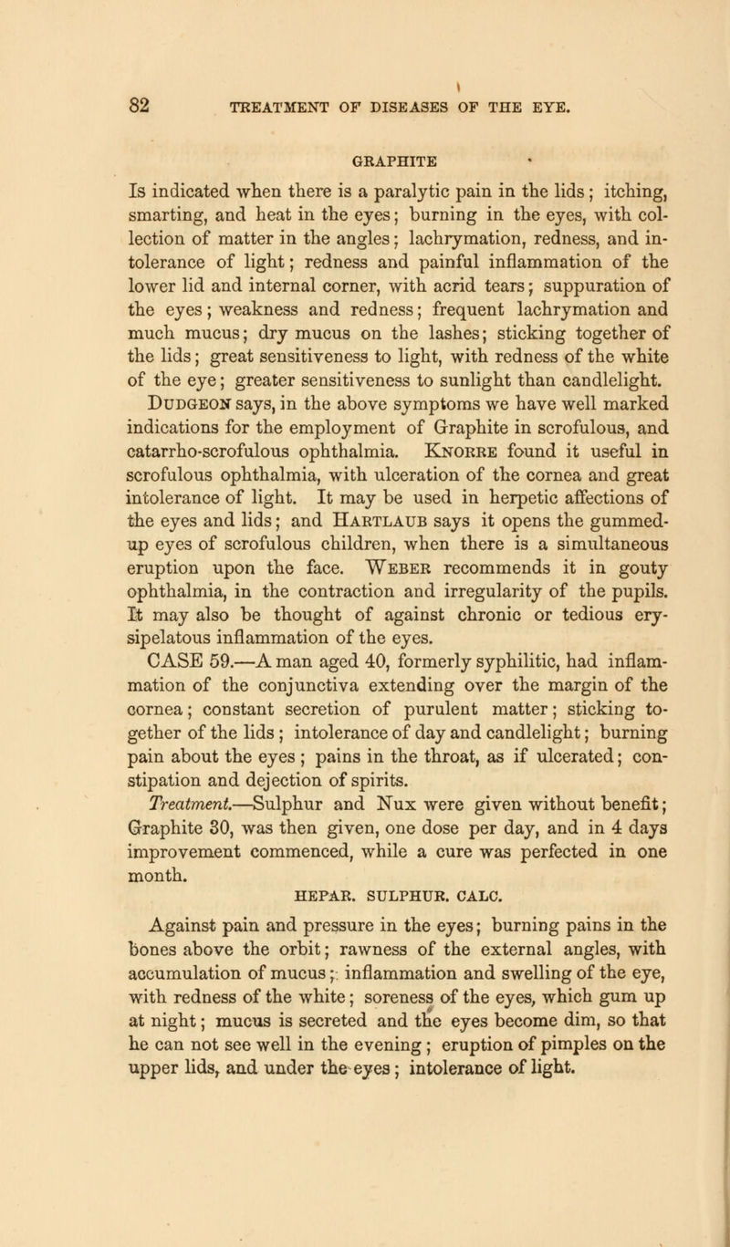 \ 82 TREATMENT OF DISEASES OF THE EYE. GRAPHITE Is indicated when there is a paralytic pain in the lids ; itching, smarting, and heat in the eyes; burning in the eyes, with col- lection of matter in the angles; lachrymation, redness, and in- tolerance of light; redness and painful inflammation of the lower lid and internal corner, with acrid tears; suppuration of the eyes; weakness and redness; frequent lachrymation and much mucus; dry mucus on the lashes; sticking together of the lids; great sensitiveness to light, with redness of the white of the eye; greater sensitiveness to sunlight than candlelight. Dudgeon says, in the above symptoms we have well marked indications for the employment of Graphite in scrofulous, and catarrho-scrofulous ophthalmia. Knorre found it useful in scrofulous ophthalmia, with ulceration of the cornea and great intolerance of light. It may be used in herpetic affections of the eyes and lids; and Hartlaub says it opens the gummed- up eyes of scrofulous children, when there is a simultaneous eruption upon the face. Weber recommends it in gouty ophthalmia, in the contraction and irregularity of the pupils. It may also be thought of against chronic or tedious ery- sipelatous inflammation of the eyes. CASE 59.—A man aged 40, formerly syphilitic, had inflam- mation of the conjunctiva extending over the margin of the cornea; constant secretion of purulent matter; sticking to- gether of the lids ; intolerance of day and candlelight; burning pain about the eyes ; pains in the throat, as if ulcerated; con- stipation and dejection of spirits. Treatment.—Sulphur and Nux were given without benefit; Graphite 30, was then given, one dose per day, and in 4 days improvement commenced, while a cure was perfected in one month. HEPAR. SULPHUR. CALC. Against pain and pressure in the eyes; burning pains in the bones above the orbit; rawness of the external angles, with accumulation of mucus;.; inflammation and swelling of the eye, with redness of the white; soreness of the eyes, which gum up at night; mucus is secreted and the eyes become dim, so that he can not see well in the evening ; eruption of pimples on the upper lidsr and under the eyes; intolerance of light.