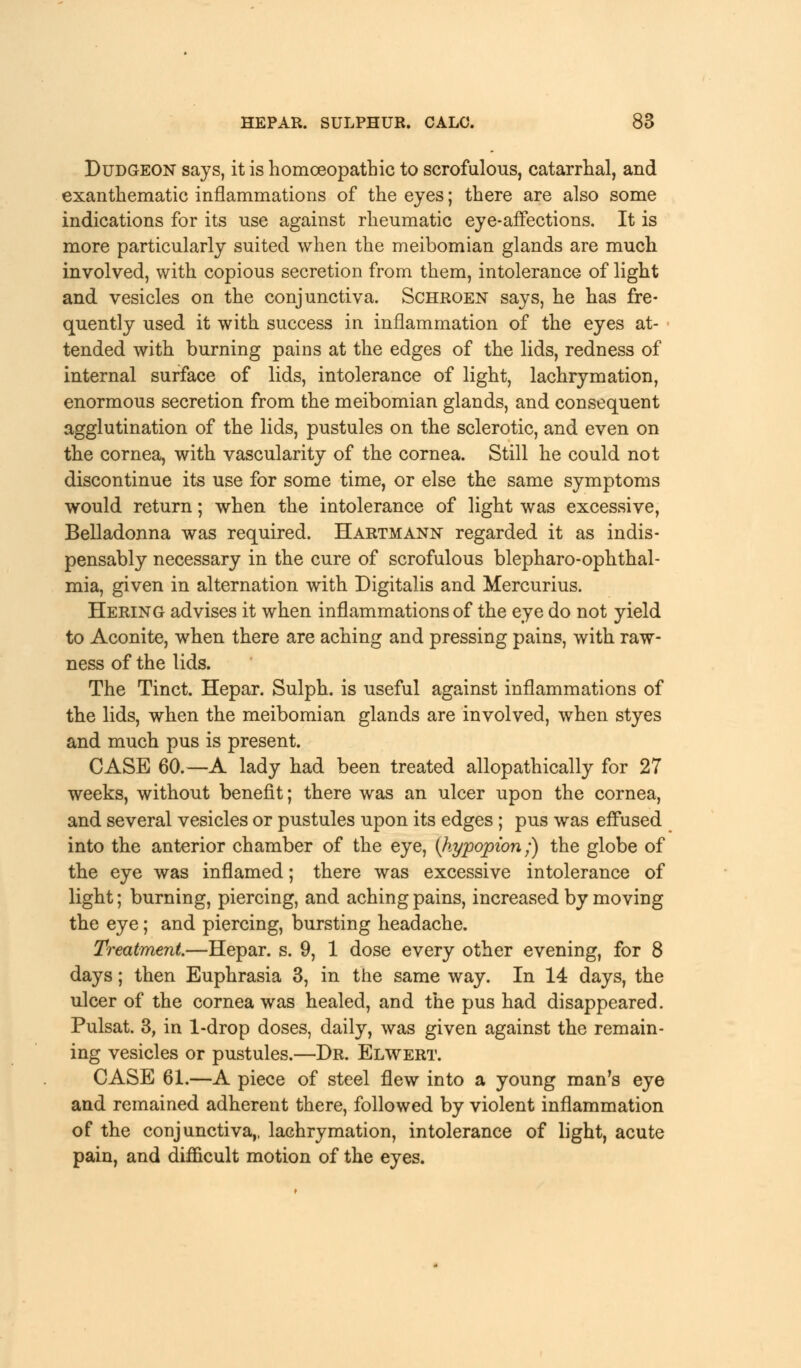 Dudgeon says, it is homoeopathic to scrofulous, catarrhal, and exanthematic inflammations of the eyes; there are also some indications for its use against rheumatic eye-affections. It is more particularly suited when the meibomian glands are much involved, with copious secretion from them, intolerance of light and vesicles on the conjunctiva. Schroen says, he has fre- quently used it with success in inflammation of the eyes at- tended with burning pains at the edges of the lids, redness of internal surface of lids, intolerance of light, lachrymation, enormous secretion from the meibomian glands, and consequent agglutination of the lids, pustules on the sclerotic, and even on the cornea, with vascularity of the cornea. Still he could not discontinue its use for some time, or else the same symptoms would return; when the intolerance of light was excessive, Belladonna was required. Hartmann regarded it as indis- pensably necessary in the cure of scrofulous blepharo-ophthal- mia, given in alternation with Digitalis and Mercurius. Hering advises it when inflammations of the eye do not yield to Aconite, when there are aching and pressing pains, with raw- ness of the lids. The Tinct. Hepar. Sulph. is useful against inflammations of the lids, when the meibomian glands are involved, when styes and much pus is present. CASE 60.—A lady had been treated allopathically for 27 weeks, without benefit; there was an ulcer upon the cornea, and several vesicles or pustules upon its edges ; pus was effused into the anterior chamber of the eye, {hypopion;) the globe of the eye was inflamed; there was excessive intolerance of light; burning, piercing, and aching pains, increased by moving the eye; and piercing, bursting headache. Treatment.—Hepar. s. 9, 1 dose every other evening, for 8 days; then Euphrasia 3, in the same way. In 14 days, the ulcer of the cornea was healed, and the pus had disappeared. Pulsat. 3, in 1-drop doses, daily, was given against the remain- ing vesicles or pustules.—Dr. Elwert. CASE 61.—A piece of steel flew into a young man's eye and remained adherent there, followed by violent inflammation of the conjunctiva,, lachrymation, intolerance of light, acute pain, and difficult motion of the eyes.
