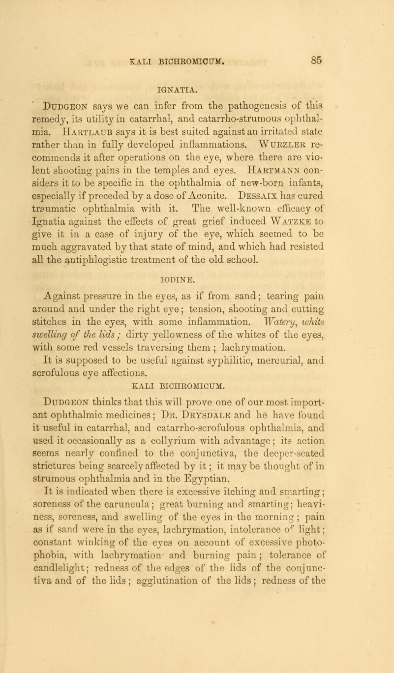 IGNATIA. Dudgeon says we can infer from the pathogenesis of this remedy, its utility in catarrhal, and catarrho-strumous ophthal- mia. Hartlaub says it is best suited against an irritated state rather than in fully developed inflammations. Wurzler re- commends it after operations on the eye, where there are vio- lent shooting pains in the temples and eyes. Hartmann con- siders it to be specific in the ophthalmia of new-born infants, especially if preceded by a dose of Aconite. Dessaix has cured traumatic ophthalmia with it. The well-known efficacy of Ignatia against the effects of great grief induced Watzke to give it in a case of injury of the eye, which seemed to be much aggravated by that state of mind, and which had resisted all the antiphlogistic treatment of the old school. iodine. Against pressure in the eyes, as if from sand; tearing pain around and under the right eye; tension, shooting and cutting- stitches in the eyes, with some inflammation. Watery, white swelling of the lids ; dirty yellowness of the whites of the eyes, with some red vessels traversing them ; lachrymation. It is supposed to be useful against syphilitic, mercurial, and scrofulous eye affections. KALI BICHROMICUM. Dudgeon thinks that this will prove one of our most import- ant ophthalmic medicines; Dr. Drysdale and he have found it useful in catarrhal, and catarrho-scrofulous ophthalmia, and used it occasionally as a collyrium with advantage; its action seems nearly confined to the conjunctiva, the deeper-seated strictures being scarcely affected by it; it may be thought of in strumous ophthalmia and in the Egyptian. It is indicated when there is excessive itching and smarting; soreness of the caruncula; great burning and smarting; heavi- ness, soreness, and swelling of the eyes in the morning; pain as if sand were in the eyes, lachrymation, intolerance o^ light; constant winking of the eyes on account of excessive photo- phobia, with lachrymation- and burning pain; tolerance of candlelight; redness of the edges of the lids of the conjunc- tiva and of the lids ; agglutination of the lids ; redness of the