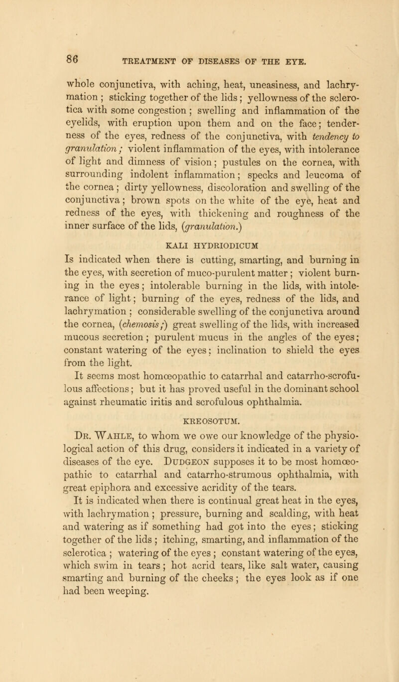 whole conjunctiva, with aching, heat, uneasiness, and lachry- mation ; sticking together of the lids ; yellowness of the sclero- tica with some congestion ; swelling and inflammation of the eyelids, with eruption upon them and on the face; tender- ness of the eyes, redness of the conjunctiva, with tendency to granulation ; violent inflammation of the eyes, with intolerance of light and dimness of vision; pustules on the cornea, with surrounding indolent inflammation; specks and leucoma of the cornea ; dirty yellowness, discoloration and swelling of the conjunctiva; brown spots on the white of the eye, heat and redness of the eyes, with thickening and roughness of the inner surface of the lids, {granulation.) KALI HYDRIODICUM Is indicated when there is cutting, smarting, and burning in the eyes, with secretion of muco-purulent matter ; violent burn- ing in the eyes; intolerable burning in the lids, with intole- rance of light; burning of the eyes, redness of the lids, and lachrymation : considerable swelling of the conjunctiva around the cornea, (chemosis;) great swelling of the lids, with increased mucous secretion; purulent mucus in the angles of the eyes; constant watering of the eyes: inclination to shield the eyes from the light. It seems most homoeopathic to catarrhal and catarrho-scrofu- lous affections; but it has proved useful in the dominant school against rheumatic iritis and scrofulous ophthalmia. KREOSOTUM. Dr. Wahle, to whom we owe our knowledge of the physio- logical action of this drug, considers it indicated in a variety of diseases of the eye. Dudgeon supposes it to be most homoeo- pathic to catarrhal and catarrho-strumous ophthalmia, with great epiphora and excessive acridity of the tears. It is indicated when there is continual great heat in the eyes, with lachrymation ; pressure, burning and scalding, with heat and watering as if something had got into the eyes; sticking together of the lids ; itching, smarting, and inflammation of the sclerotica ; watering of the eyes ; constant watering of the eyes, which swim in tears; hot acrid tears, like salt water, causing smarting and burning of the cheeks ; the eyes look as if one had been weeping.