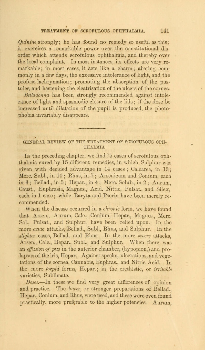 Quinine strongly; lie has found no remedy so useful as this; it exercises a remarkable power over the constitutional dis- order which attends scrofulous ophthalmia, and thereby over the local complaint. In most instances, its effects are very re- markable ; in most cases, it acts like a charm; abating com- monly in a few days, the excessive intolerance of light, and the profuse lachrymation; promoting the absorption of the pus- tules, and hastening the cicatrisation of the ulcers of the cornea. Belladonna has been strongly recommended against intole- rance of light and spasmodic closure of the lids; if the dose be increased until dilatation of the pupil is produced, the photo- phobia invariably disappears. GENERAL REVIEW OF THE TREATMENT OF SCROFULOUS OPH- THALMIA In the preceding chapter, we find 75 cases of scrofulous oph- thalmia cured by 15 different remedies, in which Sulphur was given with decided advantage in 14 cases ; Calcarea, in 13; Merc. Subl., in 10 ; Khus, in 7; Arsenicum and Conium, each in 6 ; Bellad., in 5; Hepar., in 4 ; Merc. Solub., in 2 ; Aurum, Caust., Euphrasia, Magnes., Acid. Nitric, Pulsat., and Silex, each in 1 case; while Baryta and Psorin have been merely re- commended. When the disease occurred in a chronic form, we have found that Arsen., Aurum, Calc, Conium, Hepar., Magnes., Merc. Sol., Pulsat., and Sulphur, have been relied upon. In the more acute attacks, Bellad., Subl., Ehus, and Sulphur. In the slighter cases, Bellad. and Rhus. In the more severe attacks, Arsen., Calc, Hepar., Subl., and Sulphur. When there was an effusion of pus in the anterior chamber, (hypopion,) and pro- lapsus of the iris, Hepar. Against specks, ulcerations, and vege- tations of the cornea, Cannabis, Euphras., and Nitric Acid. In the more torpid forms, Hepar.; in the erethistic, or irritable varieties, Sublimate. Doses.—In these we find very great differences of opinion and practice. The loicer, or stronger preparations of Bellad., Hepar.. Conium, and Rhus, were used, and these were even found practically, more preferable to the higher potencies. Aurum,