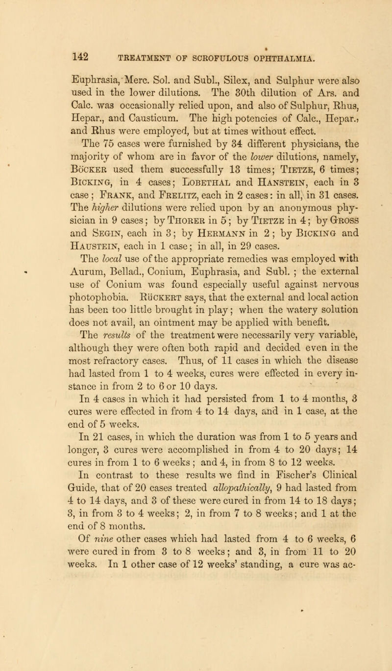 Euphrasia, Merc. Sol. and Subl., Silex, and Sulphur were also used in the lower dilutions. The 30th dilution of Ars. and Calc. was occasionally relied upon, and also of Sulphur, Rhus, Hepar., and Causticum. The high potencies of Calc, Hepar., and Rhus were employed, but at times without effect. The 75 cases were furnished by 34 different physicians, the majority of whom are in favor of the lower dilutions, namely, Bo'cker used them successfully 13 times; Tietze, 6 times; Bicking, in 4 cases; Lobethal and Hanstein, each in 3 case ; Frank, and Frelitz, each in 2 cases: in all, in 31 cases. The higher dilutions were relied upon by an anonymous phy- sician in 9 cases; by Thorer in 5; by Tietze in 4; by GrROSS and Segin, each in 3; by Hermann in 2 ; by Bicking and Haustein, each in 1 case; in all, in 29 cases. The local use of the appropriate remedies was employed with Aurum, Bellad., Conium, Euphrasia, and Subl. ; the external use of Conium was found especially useful against nervous photophobia. R'uckert says, that the external and local action has been too little brought in play; when the watery solution does not avail, an ointment may be applied with benefit. The results of the treatment were necessarily very variable, although they were often both rapid and decided even in the most refractory cases. Thus, of 11 cases in which the disease had lasted from 1 to 4 weeks, cures were effected in every in- stance in from 2 to 6 or 10 days. In 4 cases in which it had persisted from 1 to 4 months, 3 cures were effected in from 4 to 14 days, and in 1 case, at the end of 5 weeks. In 21 cases, in which the duration was from 1 to 5 years and longer, 3 cures were accomplished in from 4 to 20 days; 14 cures in from 1 to 6 weeks ; and 4, in from 8 to 12 weeks. In contrast to these results we find in Fischer's Clinical Guide, that of 20 cases treated allopalhically, 9 had lasted from 4 to 14 days, and 3 of these were cured in from 14 to 18 days; 3, in from 3 to 4 weeks; 2, in from 7 to 8 weeks; and 1 at the end of 8 months. Of nine other cases which had lasted from 4 to 6 weeks, 6 were cured in from 3 to 8 weeks; and 3, in from 11 to 20 weeks. In 1 other case of 12 weeks' standing, a cure was ac-