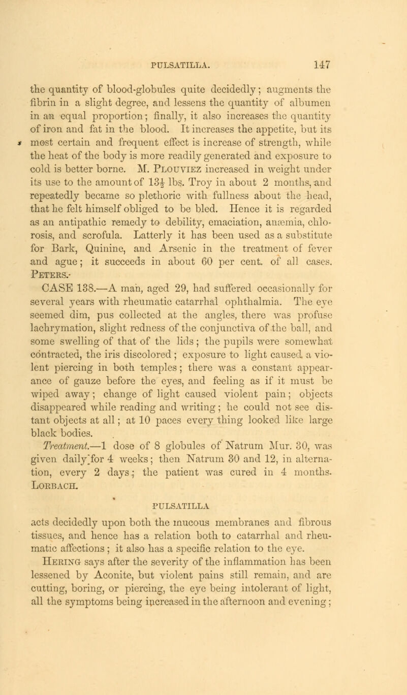 the quantity of blood-globules quite decidedly; augments the fibrin in a slight degree, and lessens the quantity of albumen in an equal proportion; finally, it also increases the quantity of iron and fat in the blood. It increases the appetite, but its most certain and frequent effect is increase of strength, while the heat of the body is more readily generated and exposure to cold is better borne. M. Plouviez increased in weight under its use to the amount of 13-J- lbs. Troy in about 2 months, and repeatedly became so plethoric with fullness about the head, that he felt himself obliged to be bled. Hence it is regarded as an antipathic remedy to debility, emaciation, anosmia, chlo- rosis, and scrofula. Latterly it has been used as a substitute for Bark, Quinine, and Arsenic in the treatment of fever and ague; it succeeds in about 60 per cent of all cases. Peters.- CASE 138.—A man, aged 29, had suffered occasionally for several years with rheumatic catarrhal ophthalmia. The eye seemed dim, pus collected at the angles, there was profuse lachrymation, slight redness of the conjunctiva of the ball, and some swelling of that of the lids ; the pupils were somewhat contracted, the iris discolored ; exposure to light caused a vio- lent piercing in both temples; there was a constant appear- ance of gauze before the eyes, and feeling as if it must be wiped away; change of light caused violent pain; objects disappeared while reading and writing; he could not see dis- tant objects at all; at 10 paces every thing looked like large black bodies. Treatment.—1 dose of 8 globules of Natrum Mur. 30, was given dailyTor 4 weeks; then Natrum 30 and 12, in alterna- tion, every 2 days; the patient was cured in 4 months. LORBACEL PULSATILLA acts decidedly upon both the mucous membranes and fibrous tissues, and hence has a relation both to catarrhal and rheu- matic affections ; it also has a specific relation to the eye. Hering- says after the severity of the inflammation has been lessened by Aconite, but violent pains still remain, and are cutting, boring, or piercing, the eye being intolerant of light, all the symptoms being increased in the afternoon and evening;
