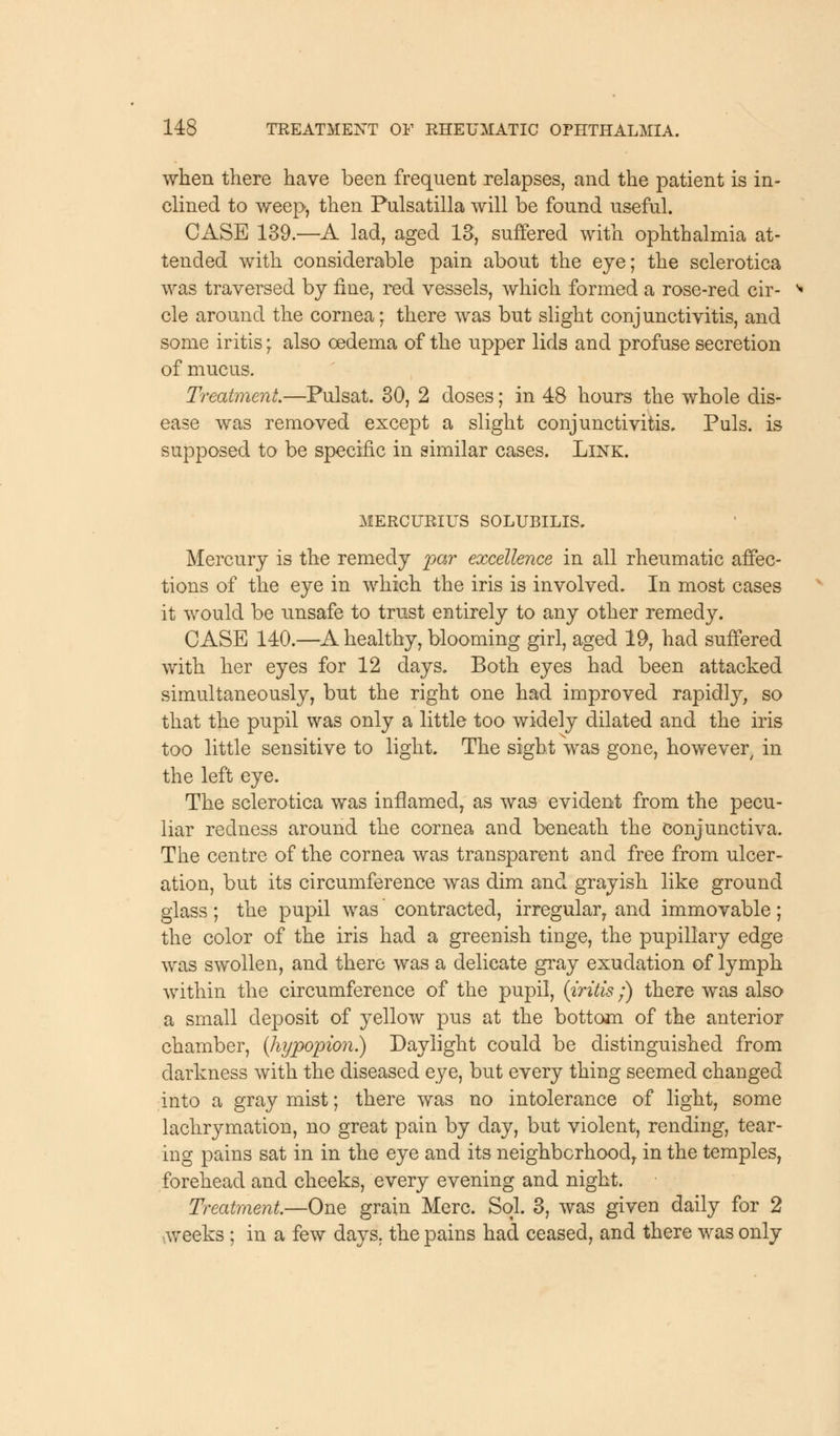 when there have been frequent relapses, and the patient is in- clined to weep, then Pulsatilla will be found useful. CASE 139.—A lad, aged 13, suffered with ophthalmia at- tended with considerable pain about the eye; the sclerotica was traversed by fine, red vessels, which formed a rose-red cir- cle around the cornea; there was but slight conjunctivitis, and some iritis; also oedema of the upper lids and profuse secretion of mucus. Treatment.—Pulsat. 30, 2 doses; in 48 hours the whole dis- ease was removed except a slight conjunctivitis. Puis, is supposed to be specific in similar cases. Link. MERCURIUS SOLUBILIS. Mercury is the remedy par excellence in all rheumatic affec- tions of the eye in which the iris is involved. In most cases it would be unsafe to trust entirely to any other remedy. CASE 140.—A healthy, blooming girl, aged 19, had suffered with her eyes for 12 days. Both eyes had been attacked simultaneously, but the right one had improved rapidly, so that the pupil was only a little too widely dilated and the iris too little sensitive to light. The sight was gone, however, in the left eye. The sclerotica was inflamed, as was evident from the pecu- liar redness around the cornea and beneath the conjunctiva. The centre of the cornea was transparent and free from ulcer- ation, but its circumference was dim and grayish like ground glass; the pupil was contracted, irregular, and immovable; the color of the iris had a greenish tinge, the pupillary edge was swollen, and there was a delicate gray exudation of lymph within the circumference of the pupil, (iritis;) there was also a small deposit of yellow pus at the bottom of the anterior chamber, (hypopion.) Daylight could be distinguished from darkness with the diseased eye, but every thing seemed changed into a gray mist; there was no intolerance of light, some lachrymation, no great pain by day, but violent, rending, tear- ing pains sat in in the eye and its neighborhood, in the temples, forehead and cheeks, every evening and night. Treatment.—One grain Merc. Sol. 3, was given daily for 2 weeks ; in a few days, the pains had ceased, and there was only