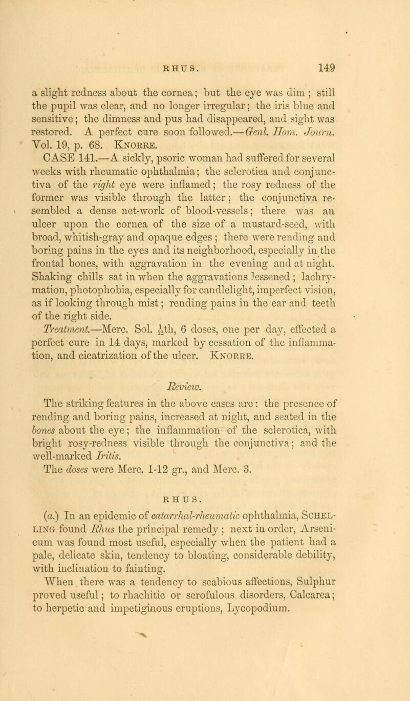 a slight redness about the cornea; but the eye was dim ; still the pupil was clear, and no longer irregular; the iris blue and sensitive; the dimness and pus had disappeared, and sight was restored. A perfect cure soon followed.— Genl. Horn. Joum. Vol. 19, p. 68. Knorre. CASE 141.—A sickly, psoric woman had suffered for several weeks with rheumatic ophthalmia; the sclerotica and conjunc- tiva of the right eye were inflamed; the rosy redness of the former was visible through the latter; the conjunctiva re- sembled a dense net-work of blood-vessels; there was an ulcer upon the cornea of the size of a mustard-seed, with broad, whitish-gray and opaque edges ; there were rending and boring pains in the eyes and its neighborhood, especially in the frontal bones, with aggravation in the evening and at night. Shaking chills sat in when the aggravations lessened ; lachry- mation, photophobia, especially for candlelight, imperfect vision, as if looking through mist; rending pains in the ear and teeth of the right side. Treatment—Merc. Sol. ^th, 6 doses, one per day, effected a perfect cure in 14 days, marked by cessation of the inflamma- tion, and cicatrization of the ulcer. Knorre. Review. The striking features in the above cases are: the presence of rending and boring pains, increased at night, and seated in the bones about the eye; the inflammation of the sclerotica, with bright rosy-redness visible through the conjunctiva; and the well-marked Iritis. The doses were Merc. 1-12 gr., and Merc. 3. RHUS. (a.) In an epidemic of catarrhal-rheumatic ophthalmia, Schel- ling found Rhus the principal remedy ; next in order, Arseni- cum was found most useful, especially when the patient had a pale, delicate skin, tendency to bloating, considerable debility, with inclination to fainting. When there was a tendency to scabious affections, Sulphur proved useful; to rhachitic or scrofulous disorders, Calcarea; to herpetic and impetiginous eruptions, Lycopodium.