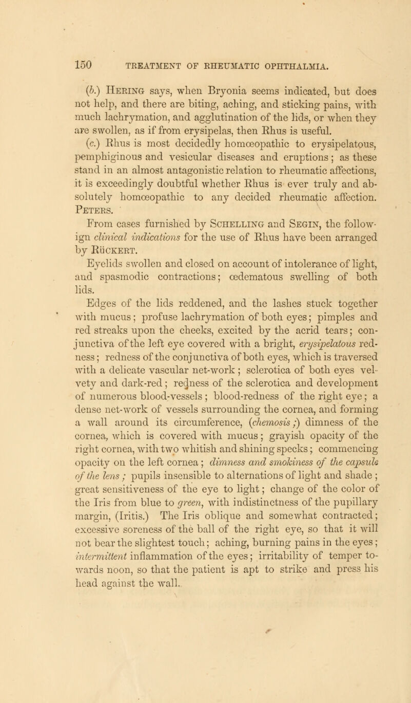 (b.) Hering says, when Bryonia seems indicated, but does not help, and there are biting, aching, and sticking pains, with much lachrymation, and agglutination of the lids, or when they are swollen, as if from erysipelas, then Ehus is useful. (c.) Ehus is most decidedly homoeopathic to erysipelatous, pemphiginous and vesicular diseases and eruptions; as these stand in an almost antagonistic relation to rheumatic affections, it is exceedingly doubtful whether Ehus is ever truly and ab- solutely homoeopathic to any decided rheumatic affection. Peters. From cases furnished by Schelling and Segln, the follow- ign clinical indications for the use of Ehus have been arranged by Euckert. Eyelids swollen and closed on account of intolerance of light, and spasmodic contractions; cedematous swelling of both lids. Edges of the lids reddened, and the lashes stuck together with mucus; profuse lachrymation of both eyes; pimples and red streaks upon the cheeks, excited by the acrid tears; con- junctiva of the left eye covered with a bright, erysipelatous red- ness ; redness of the conjunctiva of both eyes, which is traversed with a delicate vascular net-work ; sclerotica of both eyes vel- vety and dark-red; redness of the sclerotica and development of numerous blood-vessels ; blood-redness of the right eye; a dense net-work of vessels surrounding the cornea, and forming a wall around its circumference, (chemosis ;) dimness of the cornea, which is covered with mucus; grayish opacity of the right cornea, with two whitish and shining specks; commencing opacity on the left cornea ; dimness and smokiness of the capsule of the lens ; pupils insensible to alternations of light and shade ; great sensitiveness of the eye to light; change of the color of the Iris from blue to green, with indistinctness of the pupillary margin, (Iritis.) The Iris oblique and somewhat contracted; excessive soreness of the ball of the right eye, so that it will not bear the slightest touch; aching, burning pains in the eyes ; Intermittent inflammation of the eyes; irritability of temper to- wards noon, so that the patient is apt to strike and press his head against the wall.